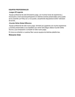 EQUIPOS PROFESIONALES
-League Of Legends
 Equipo profesional de este famosisimo juego, con muchas horas de experiencia y
reconocido a nivel nacional,participando en distintos eventos presenciales como puede
ser la Tenerife Lan Party con un 2o puesto, actualmente disputando la EAS 1oDivision
de la ESL.
-Counter Strike Global Offensive
Equipo profesional de este nuevo juego, formado por jugadores con mucha experiencia
y eventos presenciales a sus espaldas que vienen del antiguo clásico Counter Strike
Source y que empezaran a competir en este nuevo juego.
En breve se añadirán a nuestras filas nuevos equipos de distintas plataformas.
Wulcanix Club
 