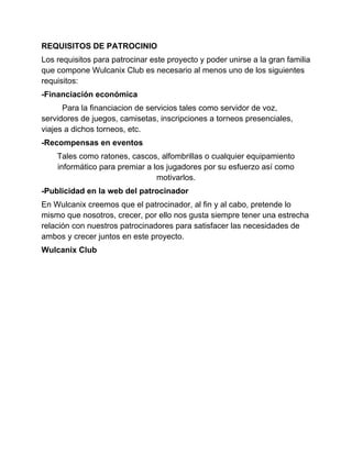 REQUISITOS DE PATROCINIO
Los requisitos para patrocinar este proyecto y poder unirse a la gran familia
que compone Wulcanix Club es necesario al menos uno de los siguientes
requisitos:
-Financiación económica
      Para la financiacion de servicios tales como servidor de voz,
servidores de juegos, camisetas, inscripciones a torneos presenciales,
viajes a dichos torneos, etc.
-Recompensas en eventos
    Tales como ratones, cascos, alfombrillas o cualquier equipamiento
    informático para premiar a los jugadores por su esfuerzo así como
                                motivarlos.
-Publicidad en la web del patrocinador
En Wulcanix creemos que el patrocinador, al fin y al cabo, pretende lo
mismo que nosotros, crecer, por ello nos gusta siempre tener una estrecha
relación con nuestros patrocinadores para satisfacer las necesidades de
ambos y crecer juntos en este proyecto.
Wulcanix Club
 