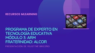 PROGRAMA DE EXPERTO EN
TECNOLOGÍA EDUCATIVA
MÓDULO 3: ARM
FRATERNIDAD: ALCOR
RECURSOS MLEARNING
PRESENTACIÓN DE YELISTTNÉ BRICEÑO
 