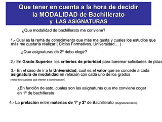 Que tener en cuenta a la hora de decidirQue tener en cuenta a la hora de decidir
la MODALIDAD de Bachilleratola MODALIDAD de Bachillerato
y LAS ASIGNATURASy LAS ASIGNATURAS
¿Que modalidad de bachillerato me conviene?¿Que modalidad de bachillerato me conviene?
1.- Cual es la rama de conocimiento que más me gusta y cuales los estudios que1.- Cual es la rama de conocimiento que más me gusta y cuales los estudios que
más me gustaría realizar ( Ciclos Formativos, Universidad… )más me gustaría realizar ( Ciclos Formativos, Universidad… )
¿Que asignaturas de 2º debo elegir?¿Que asignaturas de 2º debo elegir?
2.- En2.- En Grado SuperiorGrado Superior loslos criterios de prioridadcriterios de prioridad para baremar solicitudes de plazapara baremar solicitudes de plaza
3.- En el caso de ir a la3.- En el caso de ir a la UniversidadUniversidad, cual es el, cual es el valorvalor que se concede a cadaque se concede a cada
asignatura de modalidadasignatura de modalidad en relación con cada uno de los gradosen relación con cada uno de los grados
(mirar los cuadros que vienen a continuación)(mirar los cuadros que vienen a continuación)
¿En función de esto, cuales son las asignaturas que me conviene coger¿En función de esto, cuales son las asignaturas que me conviene coger
en 1º de bachilleratoen 1º de bachillerato
4.- La4.- La prelaciónprelación entreentre materias de 1º y 2ºmaterias de 1º y 2º de Bachilleratode Bachillerato (asignaturas llave).(asignaturas llave).
 