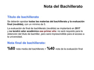 Nota del Bachillerato
Título de bachillerato
Se deberán aprobar todas las materias del bachillerato y la evaluación
final (reválida), con un mínimo de 5.
La evaluación de final de bachillerato (reválida) se implantará en 2017
y no tendrá valor académico ese primer año: no será requisito para la
obtención del título de bachiller, pero será imprescindible para el acceso a
la universidad.
Nota final de bachillerato:
%60 nota media del bachillerato + %40 nota de la evaluación final
 