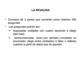 LA REVALIDA
• Constara de 3 partes que sumarán como máximo 350
preguntas .
• Las preguntas podrán ser:
 respuestas múltiples con cuatro opciones a elegir
(tipo test)
 semiconstruidas, como por ejemplo completar un
enunciado, elegir entre verdadero o falso o rellenar
cuadros a partir de datos que se aportan.
 