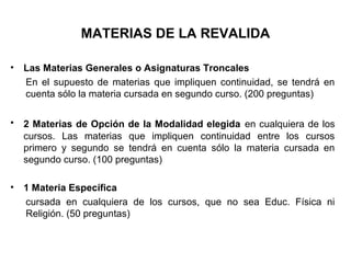 MATERIAS DE LA REVALIDA
• Las Materias Generales o Asignaturas Troncales
En el supuesto de materias que impliquen continuidad, se tendrá en
cuenta sólo la materia cursada en segundo curso. (200 preguntas)
• 2 Materias de Opción de la Modalidad elegida en cualquiera de los
cursos. Las materias que impliquen continuidad entre los cursos
primero y segundo se tendrá en cuenta sólo la materia cursada en
segundo curso. (100 preguntas)
• 1 Materia Específica
cursada en cualquiera de los cursos, que no sea Educ. Física ni
Religión. (50 preguntas)
 