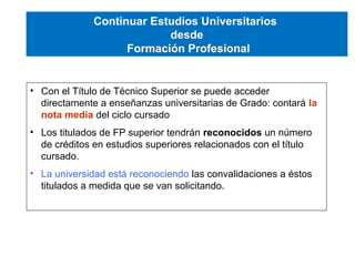 • Con el Título de Técnico Superior se puede acceder
directamente a enseñanzas universitarias de Grado: contará la
nota media del ciclo cursado
• Los titulados de FP superior tendrán reconocidos un número
de créditos en estudios superiores relacionados con el título
cursado.
• La universidad está reconociendo las convalidaciones a éstos
titulados a medida que se van solicitando.
Continuar Estudios Universitarios
desde
Formación Profesional
 