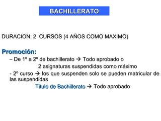 DURACION: 2 CURSOS (4 AÑOS COMO MAXIMO)DURACION: 2 CURSOS (4 AÑOS COMO MAXIMO)
Promoción:Promoción:
– De 1º a 2º de bachilleratoDe 1º a 2º de bachillerato  Todo aprobado oTodo aprobado o
2 asignaturas suspendidas como máximo2 asignaturas suspendidas como máximo
- 2º curso- 2º curso  los que suspenden solo se pueden matricular delos que suspenden solo se pueden matricular de
las suspendidaslas suspendidas
Titulo de BachilleratoTitulo de Bachillerato  Todo aprobadoTodo aprobado
BACHILLERATOBACHILLERATO
 