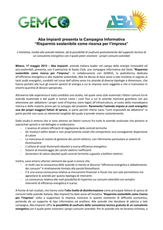 Aba Impianti presenta la Campagna Informativa
“Risparmio sostenibile come risorsa per l’impresa”
L’iniziativa, rivolta alle aziende italiane, dà la possibilità di usufruire gratuitamente del supporto tecnico di
un consulente energetico con il quale poter visionare i propri consumi aziendali
Milano, 17 maggio 2013 – Aba impianti, azienda italiana leader nel campo delle energie rinnovabili ed
eco-sostenibili, presenta, con il patrocinio di Kyoto Club, una campagna informativa dal titolo “Risparmio
sostenibile come risorsa per l’impresa”. In collaborazione con GEMCO, la piattaforma dedicata
all’efficienza energetica e alla mobilità sostenibile, Aba ha deciso di dare avvio a tale iniziativa in seguito ai
tanti audit energetici, condotti nel corso dell’ultimo anno tra aziende di diverse tipologie e dimensioni, che
hanno portato alla luce gli enormi sprechi di energia a cui le imprese sono soggette e che si tramutano in
enormi quantità di denaro sperperato.
Attraverso tale esperienza è stato condotto uno studio, nel quale sono stati esaminati i fattori comuni tra le
aziende esaminate e dal quale si evince come i costi fissi a cui le aziende nostrane guardano con più
attenzione per abbattere i propri costi d’impresa siano legati all’infrastruttura, al costo della manodopera
interna e delle materie prime per lo sviluppo del prodotto. Raramente l’azienda imputa ai costi energetici
uno dei propri maggiori fattori di spreco, in parte perché ritiene siano “costi impossibili da abbattere” in
parte perché non sono un elemento tangibile del quale si prende visione costantemente.
Dallo studio è emerso che vi sono almeno sei fattori comuni fra tutte le aziende analizzate che portano ai
sopracitati sprechi e nel dettaglio si evidenziano:
- L’assenza di sistemi efficienti di regolazione delle centrali termiche
- Gli Involucri edilizi datati e non propriamente isolati che comportano una conseguente dispersione
di calore
- La mancanza di sistemi di gestione dei carichi elettrici, con riferimento particolare ai sistemi di
illuminazione
- L’utilizzo di corpi illuminanti obsoleti a scarsa efficienza energetica
- Sistemi di monitoraggio dei carichi elettrici inefficienti
- Generatori di calore obsoleti quali centrali termiche a gasolio o bollitori elettrici
Inoltre, sono emersi ulteriori elementi dai quali si evince che:
- in molti casi la conoscenza delle aziende in merito al discorso “efficienza energetica e abbattimento
dei consumi” è strettamente limitata alla parola fotovoltaico.
- C’è una scarsa conoscenza relativa ai meccanismi finanziari e fiscali che non solo permettono ma
agevolano le aziende per questa tipologia di interventi.
- La conoscenza relativa alle reali possibilità di risparmio sui consumi ottenibili con semplici
interventi di efficienza energetica è scarsa.
A fronte di tali risultati, che hanno visto l’alto livello di disinformazione come principale fattore di spreco di
consumi nelle aziende Italiane, Aba Impianti ha dato avvio all’iniziativa “Risparmio sostenibile come risorsa
per l’impresa” volta a supportare le imprese nostrane in questo momento di difficoltà economica,
partendo da un supporto di tipo informativo ed analitico. Alle aziende che decidano di aderire a tale
campagna, Aba Impianti offre la possibilità di usufruire della consulenza tecnica gratuita di un consulente
energetico con il quale poter visionare i propri consumi aziendali. Per le aziende che ne faranno richiesta, a
 