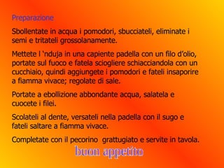 Preparazione Sbollentate in acqua i pomodori, sbucciateli, eliminate i semi e tritateli grossolanamente.  Mettete l ‘nduja in una capiente padella con un filo d’olio, portate sul fuoco e fatela sciogliere schiacciandola con un cucchiaio, quindi aggiungete i pomodori e fateli insaporire a fiamma vivace; regolate di sale. Portate a ebollizione abbondante acqua, salatela e cuocete i filei.  Scolateli al dente, versateli nella padella con il sugo e fateli saltare a fiamma vivace. Completate con il pecorino  grattugiato e servite in tavola. buon appetito 