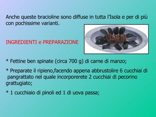Anche queste bracioline sono diffuse in tutta l’Isola e per di più con pochissime varianti. INGREDIENTI e PREPARAZIONE * Fettine ben spinate (circa 700 g) di carne di manzo; * Preparate il ripieno,facendo appena abbrustolire 6 cucchiai di  pangrattato nel quale incorporerete 2 cucchiai di pecorino grattugiato; * 1 cucchiaio di pinoli ed 1 di uova passa; 