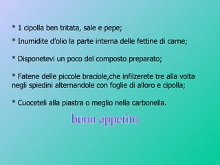 * 1 cipolla ben tritata, sale e pepe; * Inumidite d’olio la parte interna delle fettine di carne; * Disponetevi un poco del composto preparato; * Fatene delle piccole braciole,che infilzerete tre alla volta negli spiedini alternandole con foglie di alloro e cipolla; * Cuoceteli alla piastra o meglio nella carbonella. buon appetito 
