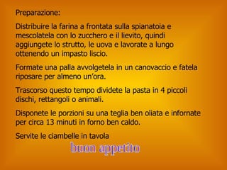 Preparazione: Distribuire la farina a frontata sulla spianatoia e mescolatela con lo zucchero e il lievito, quindi aggiungete lo strutto, le uova e lavorate a lungo ottenendo un impasto liscio.  Formate una palla avvolgetela in un canovaccio e fatela riposare per almeno un’ora. Trascorso questo tempo dividete la pasta in 4 piccoli dischi, rettangoli o animali. Disponete le porzioni su una teglia ben oliata e infornate per circa 13 minuti in forno ben caldo. Servite le ciambelle in tavola buon appetito 