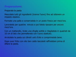 Preparazione : Preparate la pasta  Mescolate tutti gli ingredienti (tranne l’uovo) fino ad ottenere un impasto elastico. Formate una palla e conservatela in un posto fresco per mezz’ora. Lavoratela per qualche  minuto e poi fatela riposare per ancora mezz’ora. Con un mattarello, tirate una sfoglia sottile e ritagliatela in quadrati da 10 cm di lato che pennellerete con l’uovo sbattuto. Arrotolate la pasta sui cilindri unti d’olio e comprimetela bene. Dopo aver fritto con olio ben caldo lasciateli raffreddare prima di sfilare la pasta. 
