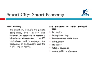 Smart City: Smart Economy
Smart Economy :
The smart city motivate the private
companies, public sector, and
institutes of research to create a
stimulating environment to ICT
technology and encourages the
disclosure of applications and the
monitoring of testing
The indicators of Smart Economy
are:
Innovation
Enterpreneurship
Economics and trade mark
Productivity
Flexibility
Global coverage
Adaptability to changing
 