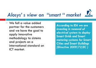 Alosys’ s view on “smart “ market
According to IEA we are
investing in renewal of
electrical system to deploy
Smart Grids and Smart
metering systems for Smart
Cities and Smart Buildings
(Directive 2009/72/EC )
We fell a value added
partner for the customers
and we have the goal to
apply innovative
methodology to sistems
and projects on a
international standard on
ICT market.
 