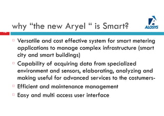 why “the new Aryel “ is Smart?16
Versatile and cost effective system for smart metering
applications to manage complex infrastructure (smart
city and smart buildings)
Capability of acquiring data from specialized
environment and sensors, elaborating, analyzing and
making useful for advanced services to the costumers-
Efficient and maintenance management
Easy and multi access user interface
 