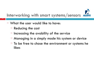 Interworking with smart systems/sensors17
What the user would like to have:
Reducing the cost
Increasing the avability of the service
Managing in a simply mode his system or device
To be free to chose the environment or systems he
likes
 