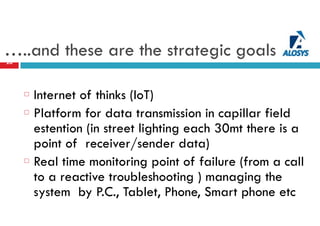 …..and these are the strategic goals20
Internet of thinks (IoT)
Platform for data transmission in capillar field
estention (in street lighting each 30mt there is a
point of receiver/sender data)
Real time monitoring point of failure (from a call
to a reactive troubleshooting ) managing the
system by P.C., Tablet, Phone, Smart phone etc
 