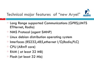 Technical major features of “new Aryel”
21
Long Range supported Communications (GPRS,UMTS
ETHernet, Radio)
NMS Protocol (agent SMNP)
Linux debian distribution operating system
Interfaces (RS232,485,ethernet I/O,Radio,PLC)
CPU (ARm9 core)
RAM ( at least 32 MB)
Flash (at least 32 Mb)
 