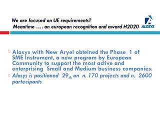 We are focused on UE requirements?
Meantime …. an european recognition and award H2020  
Alosys with New Aryel obteined the Phase 1 of
SME Instrument, a new program by European
Community to support the most active and
enterprising Small and Medium business companies.
Alosys is positioned 29th on n. 170 projects and n. 2600
partecipants
 