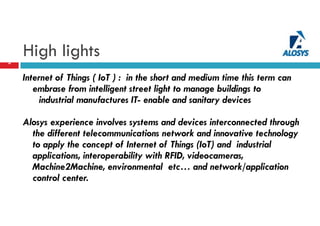 High lights3
Internet of Things ( IoT ) : in the short and medium time this term can
embrase from intelligent street light to manage buildings to
industrial manufactures IT- enable and sanitary devices
Alosys experience involves systems and devices interconnected through
the different telecommunications network and innovative technology
to apply the concept of Internet of Things (IoT) and industrial
applications, interoperability with RFID, videocameras,
Machine2Machine, environmental etc… and network/application
control center.
 
