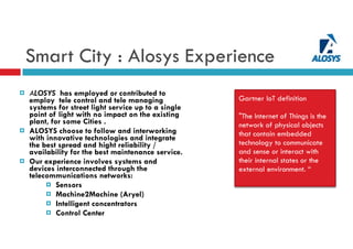 
¤ ALOSYS has employed or contributed to
employ tele control and tele managing
systems for street light service up to a single
point of light with no impact on the existing
plant, for some Cities .
¤ ALOSYS choose to follow and interworking
with innovative technologies and integrate
the best spread and hight reliability /
availability for the best maintenance service.
¤ Our experience involves systems and
devices interconnected through the
telecommunications networks:
¤ Sensors
¤ Machine2Machine (Aryel)
¤ Intelligent concentrators
¤ Control Center
Smart City : Alosys Experience
Gartner loT definition
"The Internet of Things is the
network of physical objects
that contain embedded
technology to communicate
and sense or interact with
their internal states or the
external environment. “
 