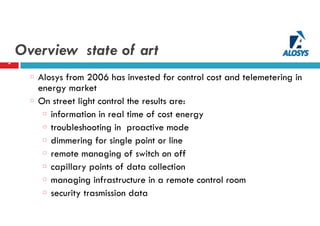 Overview state of art
5
Alosys from 2006 has invested for control cost and telemetering in
energy market
On street light control the results are:
information in real time of cost energy
troubleshooting in proactive mode
dimmering for single point or line
remote managing of switch on off
capillary points of data collection
managing infrastructure in a remote control room
security trasmission data
 