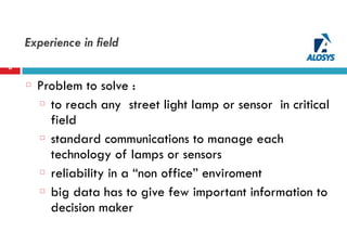 Experience in field
6
Problem to solve :
to reach any street light lamp or sensor in critical
field
standard communications to manage each
technology of lamps or sensors
reliability in a “non office” enviroment
big data has to give few important information to
decision maker
 
