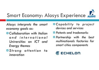 Smart Economy: Alosys Experience
Alosys interprets the smart
economy goals as:
¤ Collaboration with Italian
a n d i n t e r n a t i o n a l
Universities on ICT and
Energy themes
¤ Strong attention to
innovation
¤ Capability to project
devices and services
¤ Patents and trademarks
¤ Partnership with the best
multinationals factories for
smart cities components
 