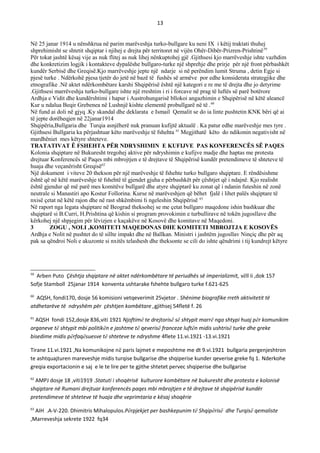 13
Në 25 janar 1914 u nënshkrua në parim marëveshja turko-bullgare ku neni IX i këtij traktati thuhej
shprehimisht se shtetit shqiptar i njihej e drejta për territoret në vijën Ohër-Dibër-Prizren-Prishtinë59
Për tokat jashtë kësaj vije as nuk flitej as nuk lihej nënkuptohej gjë .Gjithsesi kjo marrëveshje ishte vazhdim
dhe konkretizim logjik i kontakteve dypalëshe bullgaro-turke një shprehje dhe prirje për një front përbashkët
kundër Serbisë dhe Greqisë.Kjo marrëveshje jepte një ndarje si në perëndim lumit Struma , detin Egje si
pjesë turke . Ndërkohë pjesa tjetër do jetë në bazë të fushës së armëve por edhe konsiderata strategjike dhe
etnografike .Në aktet ndërkombëtare karshi Shqipërisë është një kategori e re me të drejta dhe jo detyrime
.Gjithsesi marrëveshja turko-bullgare ishte një rreshtim i ri i forcave në prag të luftës së parë botërore
Ardhja e Vidit dhe kundërshtimi i hapur i Austrohungarisë bllokoi angazhimin e Shqipërisë në këtë aleancë
Kur u ndalua Beqir Grebenea në Lushnjë kishte elementë probullgarë në të .60
Në fund ai doli në gjyq .Ky skandal dhe deklarata e Ismail Qemalit se do ia linte pushtetin KNK bëri që ai
të jepte dorëheqjen në 22janar1914
Shqipëria,Bullgaria dhe Turqia asnjëherë nuk pranuan kufijtë aktualë . Ka patur edhe marëveshje mes tyre .
Gjithsesi Bullgaria ka përjashtuar këto marëveshje të fshehta 61
Megjithatë këto do ndikonin negativisht në
mardhëniet mes këtyre shteteve.
TRATATIVAT Ë FSHEHTA PЁR NDRYSHIMIN E KUFIJVE PAS KONFERENCЁS SЁ PAQES
Kolonia shqiptare në Bukuresht tregohej aktive për ndryshimin e kufijve madje dhe haptas me protesta
drejtuar Konferencës së Paqes mbi mbrojtjen e të drejtave të Shqipërisë kundër pretendimeve të shteteve të
huaja dhe veçanërisht Greqisë62
Një dokument i viteve 20 thekson për një marëveshje të fshehte turko bullgaro shqiptare. E rëndësishme
është që në këtë marëveshje të fshehtë të gjendet gjuha e përbashkët për çështjet që i ndajnë. Kjo realisht
është gjendur që më parë mes komitëve bullgarë dhe atyre shqiptarë ku zonat që i ndanin futeshin në zonë
neutrale si Manastiri apo Kostur Follorina. Kurse në marëveshjen që bëhet fjalë i lihet palës shqiptare të
nxisë çetat në këtë rajon dhe në rast shkëmbimi ti ngeleshin Shqipërisë 63
Në raport nga legata shqiptare në Beograd theksohej se me çetat bullgaro maqedone ishin bashkuar dhe
shqiptarë si B.Curri, H.Prishtina që kishin si program provokimin e turbullirave në tokën jugosllave dhe
kërkohej një shpjegim për lëvizjen e kaçakëve në Kosovë dhe komitave në Maqedoni.
3 ZOGU , NOLI ,KOMITETI MAQEDONAS DHE KOMITETI MBROJTJA E KOSOVЁS
Ardhja e Nolit në pushtet do të sillte impakt dhe në Ballkan. Ministri i jashtëm jugosllav Ninçiç dhe për aq
pak sa qëndroi Noli e akuzonte si nxitës telashesh dhe theksonte se cili do ishte qëndrimi i tij kundrejt këtyre
59
Arben Puto Çështja shqiptare në aktet ndërkombëtare të periudhës së imperializmit, vëll ii ,dok 157
Sofje Stamboll 25janar 1914 konventa ushtarake fshehte bullgaro turke f.621-625
60
AQSH, fondi170, dosje 56 komisioni vetqeverimit 25vjetor . Shënime biografike rreth aktivitetit të
atdhetarëve të ndryshëm për çështjen kombëtare ,gjithsej 54fletë f. 26
61
AQSH fondi 152,dosje 836,viti 1921 Njoftimë te drejtorisë së shtypit marrë nga shtypi huaj për komunikim
organeve të shtypit mbi politikën e jashtme të qeverisë franceze luftën midis ushtrisë turke dhe greke
bisedime midis përfaqësuesve të shteteve te ndryshme 4flete 11.vi.1921 -13.vi.1921
Tirane 11.vi.1921 ,Na komunikojne në paris lajmet e meposhtme me dt 9.vi.1921 bullgaria pergenjeshtron
te ashtquajturen mareveshje midis turqise bullgarise dhe shqiperise kunder qeverise greke fq 1. Nderkohe
greqia exportacionin e saj e le te lire per te gjithe shtetet pervec shqiperise dhe bullgarise
62
AMPJ dosje 18 ,viti1919 .Statuti i shoqërisë kulturore kombëtare në bukuresht dhe protesta e kolonisë
shqiptare në Rumani drejtuar konferencës paqes mbi mbrojtjen e të drejtave të shqipërisë kundër
pretendimeve të shteteve të huaja dhe veprimtaria e kësaj shoqërie
63
AIH .A-V-220. Dhimitris Mihalopulos.Përpjekjet per bashkepunim të Shqipërisë dhe Turqisë qemaliste
,Marreveshja sekrete 1922 fq34
 