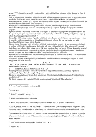 14
çetave. 64
.Vetë mbreti Aleksandër e trajtonte këtë çështje në bisedë me ministrin italian Bordero në fund të
korrikut .
Noli në intervistat që jepte për të ashtquajturat nxitje ndaj çetave maqedonase theksonte se qeveria shqiptare
nuk kishte dorë në ndikimin e këtyre çetave se si shtet i vogël që ishte kërkonte vetëm qetësi 65
Qeveria jugosllave në anën tjetër ngrinte akuza se në teritorin shqiptar çeta shqiptare në bashkëpunim me ato
bullgare krijonin turbullira në tokën jugosllave 66
Gazeta greke Eleftero Vima në muajt e shtatorit e akuzonte qeverinë shqiptare se ajo strehonte banda
terroriste ku bëhej fjalë për ardhjen e çetave bullgare dhe ajo i jepte të drejtë qeverisë jugosllave në këtë
drejtim67
Gjithsesi ndoshta këto qeveri kishin edhe xhelozi pasi në një intervistë për gazetën bullgare Svobodna Reç
kjo gazetë shprehej me superlativa për Nolin. Vetë ai shprehej se falënderonte Bullgarinë për mikpritjen që
u bëri shqiptarëve gjatë pushtimit turk 68
Pas ardhjes së Zogut raportet me Jugosllavinë ishin të mira. Por ato turbulloheshin nga veprimtaria e çetave
te komitëve bullgaro-maqedonas në Shqipëri që gjetën strehë në vend dhe me veprimet e tyre ndaj
Jugosllavisë i hapnin telashe shtetit shqiptar .
Kështu Ahmet Zogu sapo erdhi në pushtet filloi një onfensivë ndaj komitëve të çetave maqedono bullgarë
të strehuar në Shqipëri Mardhëniet me Bullgarinë nuk ishin gjithmonë të mira.Këtu ndikonte përkrahja që
jepte direkt apo indirekt Sofja këtyre çetave. Ky shtet mundohej herë pas here ti tërhiqte vëmendjen qeverisë
bullgare që të merrte masat e duhura për të ndaluar vërshimine komitëve në tokën shqiptare .Si theksuam
dhe më lart qeveria e Zogut theksonte se këto çeta prishnin mardhëniet ballkanike .
Gjithsesi pavarësisht nga debatet mardhëniet shqiptaro bullgare do vendosen dhe në vitin 1930 do instalohet
legata bullgare në Tiranë 69
Mardhëniet tregtare me Bullgarinë do të vazhdonin . Kemi nënshkrim të marëveshjeve tregtare të shtetit
shqiptar me një firmë bullgare70
KREU V
POLITIKA E SHTETIT GREK . REAGIMI NDЁRKOMBЁTAR. RRJEDHOJAT E POLITIKЁS.
NDRYSHIMET ETNIKE
1 SHPЁRGULJA E SHQIPTARЁVE 1913-1939
Qeveria greke ndaj popullsisë ortoodokse do të ndiqte një politike asimilimi, kurse ndaj popullsisë
myslimane bullgare dhe hebraike për ti larguar.
Kështu në rajonet që morri Greqia do të jetonin rreth 80mijë shqiptarë në Epirin e jugut, 35mijë në Kostur
dhe Follorinë 71
Në shtetin grek para 1913 jetonin 250mijë arvanitas sipas Cvijiq dhe në 321vendbanime 72
64
Arben Puto Demokracia e rrethuar ,f. 21
65
Po aty fq 93
66
Aqsh f51, dosje 283, v1924,f.21
67
Arben Puto Demokracia e rrethuar f. 111
68
Arben Puto Demokracia e rrethuar fq 276 artikull dt18.09.2012 ne gazeten svobodna rec
69
AQSH ,fondi152,dosje 102 ,viti1930 6fletë .13.8.1930 Emërimi i personelit diplomatik bullgar në Tiranë
9.viii.1930 hapet legata bullgare në Tiranë 9.8,1930 Christo Minkov sekretar i legatës bullgare në Tiranë
70
AQSH,fondi152,dosje 875,viti1923 3fletë 30.viii.1923-2.ix.1923Njoftim i ministrisë së punëve të jashtme
dërguar ministrisë së punëve të brendshme mbi marëveshjen tregtare te Shqipërisë me firmen bullgare
Hristo Hestoroll
71
Hivzi Islami Studime demografike ,Prishtinë 2005, f.415
72
Po aty f.414
 