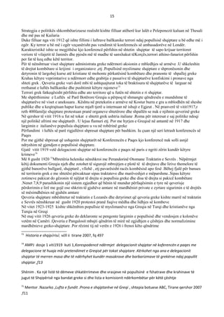 15
Strategjia e politikës shkombëtarizuese realisht kishte filluar atëherë kur lalët e Peleponezit kaluan në Thesali
dhe më pas në Kailaria
Duke filluar nga viti 1912 që ishte fillimi i luftrave ballkanike terrori ndaj popullsisë shqiptare u bë edhe më i
egër. Ky terror u bë më i egër veçanërisht pas vendimit të konferencës së ambasadorëve në Londër.
Karakteristikë ishte se megjithëse kjo konferencë përfshin në shtetin shqiptar të sapo krijuar territoret
veriore të vilajetit të Janinës dhe pjesën më të madhe të sanxhakut tëKorçës,terrori athino-fanariot përfshin
per fat të keq edhe këtë territor.
Për të nënshtruar viset shqiptare administrata greke ndërmori aksionin e mbledhjes së armëve .U shkeleshin
të drejtat kombëtare si krijimi i organizatave ,etj .Popullsinë myslimane shqiptare e shpronësonin dhe
detyronin të largohej kurse atë kristiane të mohonte përkatësinë kombëtare dhe pranonte të shpallej greke
Krahas këtyre veprimtarive u ndërmorr edhe grabitja e pasurive të shqiptarëve konfiskimi i pronave nga
shteti grek . Qeveria greke vuri dorë mbi të ashtquajturat toka të braktisura të shqiptarëve të larguar në
rrethanat e luftës ballkanike dhe pushtimit këtyre rajoneve73
Terrori grek fatkeqësisht përfshiu edhe ato territore që u futën në shtetin e ri shqiptar.
Me shpërthimine e Luftës së Parë Botërore Greqia u përpoq të shmangte qëndresën e mundshme të
shqiptarëve në viset e aneksuara . Kështu në pretekstin e armëve në Kostur burra e gra u mblodhën në sheshe
publike dhe u keqtrajtuan hapur kurse mjaft tjerë u internuan në ishujt e Egjeut . Në pranverë të vitit1917,r
reth 400familje shqiptare protestuan pranë organeve shtetërore dhe shpallën se nuk e njihnin qeverinë greke
Në qershor të vitit 1916 u fut në tokat e shtetit grek ushtria italiane .Roma për interesat e saj politike ndoqi
një politikë afrimi me shqiptarët . U lejua flamuri etj. Por me hyrjen e Greqisë në antantë në 1917 dhe
largimin e italianëve popullsia shqiptare u vu në robërinë greke
Përfundimi i luftës së parë rigjallëroi shpresat shqiptare për bashkim. Iu çuan një seri letrash konferencës së
Paqes
Por me gjithë shpresat që ushqenin shqiptarët në Konferencën e Paqes kjo konferencë nuk solli asnjë
ndryshim në gjendjen e popullsisë shqiptare.
Gjatë vitit 1919 vetë delegacioni shqiptar në konferencën e paqes në paris e ngriti zërin kundër këtyre
krimeve74
Më 8 gusht 1920 75
Mbretëria helenike nënshkroi me Perandorinë Otomane Traktatin e Sevrës . Nëpërmjet
këtij dokumenti Greqia njeh dhe zotohet të sigurojë mbrojtjen e plotë të të drejtave dhe lirive themelore të
gjithë banorëve bullgarë, shqiptarë , vllehë , etj pavarësisht racës kombësisë apo fesë .Bëhej fjalë për banues
në territorin grek e me shtetësi përcaktuar sipas traktateve dhe marëveshjet e mëparshme..Sipas këtyre
zotimeve pakicat do gëzonin të njëjtat të drejta si popullsia greke dhe disa të drejta si pakicë kombëtare
.Nenet 7,8,9 parashikonin një sistem zgjedhor që bënin të mundur përfaqësimin e tyre në qeverisje
përdorimin e lirë me gojë ose shkrim të gjuhëve amtare në mardhëniet private e zyrtare sigurimin e të drejtës
së mësimdhënies në gjuhën amtare
Qeveria shqiptare mbështetur në traktatin e Lozanës dhe detyrimet që qeveria greke kishte marrë në traktatin
e Sevrës nënshkruar në gusht 1920 protestoi pranë fuqive mëdha dhe lidhjes së kombeve
Në vitet 1923-1925 kishte shkëmbim popullsie të myslimanëve nga Greqia në Turqi dhe kristianëve nga
Turqia në Greqi
Në maj vitit 1926 qeveria greke do deklaronte se pengonte largimin e popullsisë dhe vendosjen e kolonëve
vetëm në Çamëri .Qeveria e Pangalosit mbajti qëndrim të mirë në zgjidhjen e çështjes dhe normalizimine
mardhënieve greko-shqiptare .Por rëzimi tij në verën e 1926 i frenoi këto qëndrime
73
Historia e shqipërisë, vëll ii tirane 2007, fq 497
74
AMPJ dosje 1 viti1919 kuti 1,Korespodencë ndërmjet delegacionit shqiptar në koferencën e paqes me
delegacione të huaja mbi pretendimet e Greqisë për tokat shqiptare .Kërkohet nga ana e delegacionit
shqiptar të merren masa dhe të ndërhyhet kundër masakrave dhe barbarizmave të grekërve ndaj popullit
shqiptar ,f13
Shënim . Ka një listë të dëmeve shkatërrimeve dhe vrasjeve në popullsinë e fshatrave dhe krahinave të
jugut të Shqipërisë nga bandat greke si dhe lista e komisionit ndërkombëtar për këtë çështje
75
Mentor .Nazarko ,Lufta e fundit .Prona e shqiptarëve në Greqi , shtepia botuese ABC, Tirane qershor 2007
,f11
 