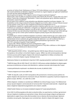 17
që arrinte në 2milion frymë. Kaklamanos në 19janar 1923 kishte deklaruar se qeveria e tij nuk kishte aspak
ndër mend të përfshinte në shkëmbim shqiptarët myslimanë me origjinë shqiptare që mgjth janë bashkëfetarë
me turqit nuk janë aspak bashkatdhetarë të tyre
Qeveria greke që në qershor 1924 u shpreh se nuk do të largonte myslimanët shqiptarë79
.
Debate kishte vetëm në lidhje me popullsinë pomake midis Mestës dhe Strumicës. Arsyeja ishte se ky rajon i
përkiste Trakisë dhe jo Maqedonisë. Myslimanët e Trakisë ishin përjashtuar nga ky shkëmbim bashkë me
myslimanët e rajonit të Çamërisë80
Qeveria greke nxorri urdhëresa zyrtare përjashtim nga shkëmbimi popullsisë myslimane shqiptare . Në
kundërshtim me këto nënguvernatorët ku banonin shqiptarët mes të cilëve edhe ai i Kostur Follorinë ,Konicë
nxorrën njoftime zyrtare sipas të cilave shqiptarët myslimanë do të dërgoheshin në Azi .
Për shkëmbimin e popullsive u ngritën pranë autoriteteve shtetërore greke disa zyra si zyra për vërtetimin e
kombësisë,zyra autonome për stabilizimin e refugjatëve etj. Shqiptarët myslimanë autoktonë kalonin në
sprova të gjata për të dëshmuar origjinën e tyre gjë që ishte vështirë pasi popullsia shqiptare dhe pse ishte
autoktone në këto troje nuk kishte jetuar brenda tokave të shtetit shqiptar .Veç kësaj ajo sapo kishte dalë nga
sundimi osman që nuk e kishte njohur kombësinë shqiptare prandaj mugonte dhe dokumentacioni i
nevojshëm
Në praktikë për tu vërtetuar kombësinë shqiptarëve myslimanë u duhej të kalonin nga zyrat vendore në ato
qëndrore ,në Ministrinë e punëve të jashtme,nënkomisionet e komisionit miks në Maqedoni dhe Epir ku i
nënshtroheshin hetimeve përkatëse për gjuhën,traditat dhe deklarimet e tyre mbi kombësinë.Edhe kur u
njihej kombësia nga autoritetet greke kërkohej çertifikatë përfundimtare nga komisioni miks .
Deri 1925 u detyruan të largohen 35mijë shqiptarë 81
U larguan edhe 100mijë shqiptarët që jetonin në Maqedoninë e jugut.
Kishte edhe protesta nga vetë shqiptarët ortodoksë që jetonin në Turqi duke u deklaruar se ishin shqiptarë
dhe jo grek dhe se nuk dëshironin të shkonin në Greqi82
79
AMPJ dosje236 viti1924. 20 flete . 14maj1924-5qershor 1924 Nr dosjes 236 kutia 15 promemorie
korespodence mbi ceshtjen e minoritetit shqiptar ne greqi . 20flete .kjo eshte nje korespodence ndermjet
ministrise puneve jashtme legates shqiptare dhe sekretarit pergjithshem te lidhjes se kombeve mbi
ceshtjen e minoritetit shqiptar ne greqi .fotokopjoi te tera
Kaklamanos thekson ne nje deklarate te 5qershorit 1924 qe greqia perjashton myslimanet shqiptare ,fq 20
80
AMPJ Nr dosjes 205 viti 1923 flete 67. 10.I.1923-27.I.1923 proces verbale mbledhjesh te mbajtura gjate
punimeve te konferences se lozanes mbi shkembimin e pakicave nacionale midis Greqise dhe Turqise.
A duhet përfshiheshin myslimanët mes Mestës dhe strumës, fq 3dt16.01.1923
81
Historia shqiperise vol iii tirane 2007 f.503
82
AMPJ Nr dosje 85 , kuti6, viti 1924 korespodence dhe promemorie e ministrise puneve jashtme me
legaten shqiptare mbi veprimtarine e komisionit miks per shkembimin e popullsise myslimane shqiptare me
greket e turqise. 305 flete . 25.1.1924-18.11.1924
25flete shqiptaret ortodokse ne stamboll jane 10000vetë me miliona franga ari pasuri .Por 600veta kanë
provuar që janë shqiptarë. Janë dy katunde të marmarasë dhe 7 katunde të edernesë dhe shqiptarët nga
tokat e shqipërisë indipendente që gjendeshin anë e mbanë anadollit .
Z.Medi frashëri thekson se në luisianë ortodoksët shqiptarë të Turqisë përjashtoheshin .
10 viii.1924 fq 149 korespodence dhe akte te ndryshme lidhur me veprimtarine e zhvilluar nga komisioni
miks per shqiptaret ortodokse qe turqia kerkon ti zboje .Ministria jone dergon telegram perfaqesuesve
diplomatike te anglise frances italise dhe konsullaten tone ne Gjeneve dhe konstandinopol .Qytetaret
ortodokse nuk jane greke .Shperngulja e tyre nuk duhet bere .Qendrim mbajten dhe legatat e huaja
 