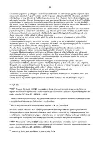 18
Shkëmbimi i popullsive që u bë pjesë e marrëveshjes së Lozanës nuk ishte ndonjë zgjidhje krejtësisht e re e
antagonismit greko-turk 83
sepse Venizellos e kishte propozuar vetë një masë të tillë ndonëse në një shkallë
më të kufizuar në prag të Luftës së Parë Botërore .Shkëmbimi do të bëhej mbi bazën e fesë jo të gjuhës apo
ndërgjegjes kombëtare .Kjo pati disa pasoja anormale sepse aq sa të krishterë ortodoksë të Azisë Vogël ishin
turqishtfolës po aq myslimanë të Greqisë dhe veçanërisht të Kretës ishin greqishtfolës. Grekët e Stambollit
dhe ishujve Imbros dhe Tenedos që kontrollojnë hyrjen në Dardanele bashkë me patriarkanën Ekumenike u
përjashtuan nga shkëmbimi si edhe myslimanët banorë të Trakisë greke që ishin turq ..
Si shteti turk dhe sheti grek ishin të interesuar për këtë shkëmbim84
Autoritetet shtetërore turke kërkonin të
popullonin rajonet në kufi me fiset kurdistantase. Aty duheshin njerës besnik. 85
Për këtë nuk kishte shumë
dyshime se më besnikët ishin myslimanët e Ballkanit dhe veçanërisht shqiptarët.Prandaj Turqia nuk ishte
shumë e interesuar në këtë pikë për të ndaluar shkëmbimin.
Madje jo vetëm kaq ajo u ofronte strehim politik dhe gjithë të arratisurve që nuk donin të bënin shërbim
ushtarak në Shqipëri.
Kështu qarqet qeveritare greke shfrytëzuan traktatin e Lozanës që me anë të shkëmbimit të popullsisë të
largonte një pjesë të saj .U larguan rreth 384mijë vetë deri në këtë kohë myslimanë nga Epiri dhe Maqedonia
dhe u vendosën deri në këtë periudhë 150mijë grekë nga Anadolli86
.
Por edhe shumë nga grekët e Anadollit që vinin nga qytete osmane të mëdha si Smirna i shikonin me
përbuzje ato që i quanin mënyra provinciale të palaeoelladites të banorëve të Greqisë së vjetër .
Tensionet e shkaktuara nga integrimi i territoreve të fituara rishtazi në luftën ballkanike ishin një faktor i
rëndësishëm që ndikoi në lindjen e përçarjes kombëtare .Ato do të acaroheshin më tej nga vërshimi masiv i
refugjatëve brenda kufijve me nostalgjinë e tyre khamenes patrides, ose atdheun e humbur dhe vetëm pas
shumë dekadash ata do të futeshin në rjedhën e shoqërisë .
Kështu Greqia u bë një nga vendet etnikisht më homogjene në Ballkan edhe pse çështja e pakicave
myslimane kryesisht turke , sllave maqedonase ,vllahe dhe shqiptare që do të vazhdonte të ishte e mprehtë .
Refugjatët ishin numerikisht aq të shumtë dhe gjeografikisht të vendosur në mënyrë kompakte sa të vepronin
si arbitra të jetës politike gjatë periudhës midis dy luftërave botërore.
Gjithsesi të dy popullsitë u ndeshën me një jetë krejt ndryshe dhe mentalitet ndryshe.
Në trojet shqiptare do të vendoseshin 40mijë krishterë anadollitë87
Muhaxhirët e e Anadollit për të ushqyer fëmijët e tyre u grabisnin shqiptarëve tërë produktet e arave . Ata
torturonin edhe shqiptarët
U bëhej presion myslimanëve që të vendoseshin të krishterët ardhacakë në 70% të shtëpive të tyre .88
83
Aty f. 101
84
AMPJ Nr dosje 85 , kuti6, viti 1924 korespodence dhe promemorie e ministrise puneve jashtme me
legaten shqiptare mbi veprimtarine e komisionit miks per shkembimin e popullsise myslimane shqiptare me
greket e turqise. 305 flete . 25.1.1924-18.11.1924
13nëntorit 1924 I konstandinopojës jep një rezyme ku thekson si turqia është e interesuar për shpërnguljen
e ortodoksëve dhe greqia për shpërnguljen e myslimanëve .
85
AMPB, dosje 532 mbi te arratisurit ordinere . 239flete 12.xi.1921-22.iv.1924
Nje leter e 28mars 1922 keta duan ti shpetojne dezertimit ushtarak jan 542 veta qe kerkojne strehim ne
shqiperi se sduan te bejne sherbimin ushtarak ne greqi . lehtesira krijon dhe ligji turk per pashaportat dhe
nenshtetesine . mos harrojme se turqia ne kete kohe ishte ose nje vend boshatisur andej nga kurdistani ose
banuar me greke ne bregdet si izmir dhe kjo popullsi duhej shkembyer me njeres te devotshem
86
AMPJ Nr dosjes 85 , kuti6, viti 1924 korespodence dhe promemorie e ministrise puneve jashtme me
legaten shqiptare mbi veprimtarine e komisionit miks per shkembimin e popullsise myslimane shqiptare me
greket e turqise. 305 flete . 25.1.1924-18.11.1924 f.161
87
Ibrahim .D. Hoxha Viset Kombëtare në shtetin grek , f.104
 