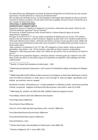 19
Pati edhe kërkesa nga 300shqiptarë myslimanë që kërkonin të ktheheshin në kristianë por kjo nuk u pranua
nga Greqia e cila nuk dëshironte të merrej me proseletizëm fetar89
Qeveria greke nuk mjaftohet me kaq. Ajo bëri perpjekje të shperngulë edhe shqiptarët që ishin ne territorin
neutral të 26 fshatrave, problem i cili nuk kishte marrë akoma zgjidhje. Protesta e ketyre të fundit bëri qe të
mos viheshin në zbatim këto plane.
3POLITIKA E SHPRONЁSIMIT
SHPRONЁSIMI I SHQIPTARЁVE
Gjeografia e pronave të subjekteve të shqiptarëve në territorin e shtetit grek ishte shumë e shtrirë në vitet
1920.Ato shtriheshin nga Kreta90
deri në Komotni 91
Në kriteret që iu dhanë Greqisë pas luftës së parë botërore u zbatuan dispozita ligjore që synonin
shpronësimin e shqiptarëve .
Me ligjin nr 924 dt14.XI.191792
me një vendim të njëanshëm të shpallur prej tyre në mars 1918 çamërve,
janinasve dhe tërë shqiptarëve të tjerë të krahinave shqiptare që paten fatin e zi të viheshin brenda kufirit të
shtetit grek ndalonin prerazi shitjen , tjetërsimin apo kalimin e pasurive të tyre nga njëri te tjetri .Madje tërë
ata që ruanin ende nënshtetësinë osmane ditët e para të qershorit 1919 urdhëroheshin që brenda 3muajve të
ikninn jashtë shtetit .
.Sipas vendimeve të njëanshme të vitit 1917 dhe 1919 shqiptarëve iu hoq e drejta e shitjes së pasurive të
patundshme .Nga shtatori i vitit 1923 ky kufizim u shtri edhe në shitjen e pasurive të paluajtshme.
Shqiptarëve u ishte hequr prej kohe e drejta për ti dhënë me qera pronat e tyre me një afat prej më shumë se
një viti 93
Për të goditur më tej popullsinë shqiptare u shfrytëzua zbatimi i reformës agrare që u shpall në vitin 1920 .
Sipas saj dhe disa akteve të mëvonshme ligjore do të prekeshin me shpërblim vetëm sipërfaqet mbi 30ha .
Aspekti juridik
88
Ibrahim .D. Hoxha Viset Kombëtare në shtetin grek , f.100
89
Dokumente për Çamërinë, Dokumenti nr 110 i sesionit 27 të Këshillit të Lidhjes së Kombeve dt 17dhjetor
1923
90
AMPB, dosje 683,viti1925 26flete çështja e pronave të një shqiptari ne Krete Hysen Bilali banon ne Kretë.
Letër 19.3.1925 ku ai kërkonte të shiste pasuri u morr me tregti .Ai ishte me origjinë nga Shkodra. Do të
kthehej por autoritet i nxorrën pengesë
Kjo Ministri e Punëve të Brendshme vuri në dijeni prefekturë n e Shkodrës se është një komision qe kishte
të bënte me pasuritë shqiptare në Greqi ku futet dhe ky person .Letra është e datës 19.vii.1926
91
AMPJ dosje 29, viti1934 4.III.1926-2.XII.1936 139flete Problemet shqiptare në Greii
Prona Aklada ,Follorine 28.9.1932 300strema Feim Zavalani
Prona Pirgos Kozani 300strema
Prona Krionieri Kozan 300strema
Prona në emrin e Sabri bej Kokës nga Kokova ,Veria me vlerë 300strema
Prona Qemal Bej Xhomos Kërçisht Kostur 300strema
Prona Ahmed Shehit Koko ,Katerinë 500strema
Prona Arif Zekerisë, Veria
92
Ibrahim Daut hoxha, Viset Kombëtare në shtetin grek , tirane 2000, f.85
93
Historia e Shqiperisë, vëll iii tirane 2007, f.501
 