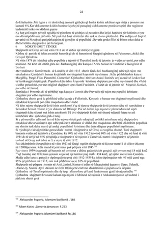 22
do ktheheshin .Me ligjin e ri i dorëzohej pronarit gjithçka që banka kishte arkëtuar nga shitja e pronave me
kamatë 6%.Kur dokumentet kishin humbur lejohej të paraqitej si dokumente pronësie tapitë dhe regjistrat
kadastralë turke ose dëshmi gojore
Ky hap çeli rugën për një zgjidhje të pjesshme të çështjes së pasurive dhe krijoi hapësira për kthimin e tyre
ose dëmshpërblimin përkatës .Në praktikë hasi vështirësi dhe nuk u zbatua plotësisht. .Pas ardhjes në fuqi të
qeverisë së Metaksait pati përkeqësim të gjendjes së popullsisë .Qeveria greke filloi të blinte tokat duke u
dhënë lehtësi shqiptarëve për tu larguar.
6 NDRYSHIMET ETNIKE
Shqiptarët në Greqi deri në vitin 1912 do të kishin një shtrirje të gjerë.
Kështu së pari do të ishin arvanitët banorët që do të banonin në Greqinë qëndrore në Pelepones ,Atikë dhe
Greqinë Qëndrore.
Në vitin 1878 do i shtohej edhe popullsia e rajonit të Thesalisë ku do të jetonin jo vetëm arvanitë, por edhe
arumunë. Në këtë vit shtetit grek do i bashkangjitej dhe kazaja e Artës bazuar në vendimet e Kongresit të
Berlinit
Me vendimet e Konferencës së Londrës të vitit 1913 shtetit Grek do i bashkangjitej edhe një rajon me
sanxhakun e Çamërisë i banuar krejtësisht me shqiptarë kryesisht myslimane . Këtu përfshiheshin kaza e
Margëlliç, Pargë, Filat, Paramithi ,Gumenicë. Gjithashtu i tërë sanxhaku i Janinës veç kazasë së Leskovikut
iu bashkangjit shtetit grek. Popullsia këtu ishte kryesisht kristiane shqiptare por edhe myslimanë dhe vllahë
si edhe grekofonë, por me origjinë shqiptare sipas Sami Frashërit. Vllahët do të jetonin në Meçovë, Konicë,
por edhe në Janinë.
Sanxhaku i Prevezës do të përbëhej nga kazaja e Lorosit dhe Prevezës një rajon me popullsi kristiane
shqiptare por edhe myslimane .
Gjithashtu shtetit grek iu përfshinë edhe kazaja e Follorinës, Kosturit e banuar me shqiptarë myslimanë dhe
ortodoksë kryesisht por edhe maqedonas dhe vllahë
Në këto rajone shqiptarët do të ishin autoktonë.Veç të tjerave shqiptarët do të jetonin edhe në sanxhakun e
Selanikut Seresit. Numri i tyre shkonte në 100mijë. Por në dallim nga rajonet e përmendura më sipër
shqiptarët këtu së pari nuk ishin autoktonë. Së dyti shqiptarët kishin më shumë ndjenjë fetare se atë
kombëtare dhe quheshin grek e turq.
Si e përmendëm edhe më lart në këto rajone shteti grek ndoqi një politikë asimiluese ndaj shqiptarëve
ortodoksë dhe arvanitasve apo edhe pakicave kristiane si vllahë dhe maqedonas dhe bëri shkëmbim popullsia
me shtetin turk duke marrë që andej popullsinë kristiane dhe duke dërguar popullsinë myslimane .
Si rrjedhojë e kësaj politike genocidiale numri i shqiptarëve në Greqi u zvogëlua shumë. Tani shqiptarët
banonin vetëm në krahinën e Çamërise, ku 90% në vitin 1912 kaloi në 80% në vitin 1922 dhe në fund të vitit
1944 do të arrijë në 65% përqindja e shqiptarëve në rajonin e Çamërisë, numri i shqiptarëve që jetonin
tashmë në Greqi nuk ishte sa ½ e atyre të vitit 1912.
Pas shkëmbimit të popullsive në vitin 1923 në Greqi ngelën shqiptarët në Kostur numri i të cilëve shkonte
në 12000persona. Këta mund të jenë nisur pak përpara vitit 1945 102
Pas viteve 1939 shqiptarët që banonin në territoret e dhëna padrejtësisht greqisë, një territor prej 18 mijë km2
103
që banohej më 1912,tani sjetonin veçse në një territor prej rreth 1454 km2, që njihet me termin Çamëria.
Madje edhe ketu si pasojë e shpërnguljeve prej vitit 1912-1939 ku ishin shpërngulur mbi 40 mijë çamë nga
85% që përbënin më 1912, tani nuk përbënin veçse 65% të popullsisë.
Shqiptarët më përpara jetonin në Artë, Janinë, Kostur si edhe në Maqedoninë jugore si Seres, Selanik,
Dramë etj. Numri i tyre shkonte në rreth 100mijë të cilët me shkëmbimin e popullsisë u larguan
Gjithashtu në Tesali egsistonin dhe dy teqe albanofone që kanë funksionuar gjatë kësaj periudhe 104
Gjithashtu shqiptarët kristianë kaluan nga rajoni i Edrinesë në rajonin e Aleksandropolisit që tashmë i
përkiste shtetit grek
102
Aleksander Popovic, Islamizmi ballkanik ,f186
103
Albert Kotini ,Cameria denoncon F.253
104
Aleksander Popovic Islamizmi ballkanik fq 186
 