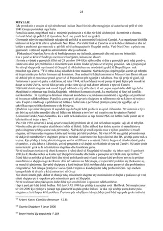23
MBYLLJE
Me pretekstin e vrasjes së një nënshtetasi italian Daut Hoxhës dhe mosgjetjes së autorëve në prill të vitit
1941 Greqia pushtohet nga Italia.
Popullsia çame, megjithatë nuk e mirëpriti pushtuesin e ri dhe për këtë dëshmojnë dezertimet e shumta.
Italianët bënë një politikë të dyanshme herë me çamët herë me grekët.
Gjermanët ndryshe nga italianët ndoqën një politikë te autonomisë lokale në Çamëri. Ata organizuan këshilla
krahinor në krye të të cilave qëndronte Nuri Dino . Por është fakt se Çamëria si në kohën e italianëve dhe në
kohën e pushtimit gjerman nuk u përfshi në të ashtuquajturën Shqipëri etnike. Vetë Nuri Dino u përzie me
gjermanët vetëm në aspektin administrativ dhe jo ushtarak.
. Përkundrazi Napolon Zerva do të bashkëpunonte me italianët, gjermanët dhe më pas me britanikët.
Kur e panë se këta të fundit po merrnin të tatëpjetën, kaluan me aleatët.
Historia e vërtetë e genocidit filloi më 28 qershor 1944.Kjo njihet edhe si dita e genocidit grek ndaj çamëve.
Interesimi aleat për problemin e minoritetit çam kishte lindur që para se të kryhej genocidi. Ata i propozojnë
Zervës që shqiptarët myslimanë të Greqisë të shkëmbehen me ortodoksët grekë të Dropullit,por nuk
pranohet nga Zerva. 105
Fill mbas kësaj ndodhën krime makabre. Ndërkohë pas shpërnguljes çamët që mbetën
në trojet etnike pas luftës formuan një komision. Disa anëtarë të këtij komisioni si Musa e Gani Demi shkuan
në Athinë për të protestuar pranë qeverisë së Papandreut për ngjarjet e ndodhura. Pas një pritje të gjatë, një
funksionar i qeverisë greke u deklaron, në tetor 1944, në koefidencë se në pamje të parë fajtor për masakrat
duket se është Zerva, por në fakt qeveria greke ishte ajo që nuk donte kthimin e tyre në Çamëri.
Ndërkohë shteti shqiptar nuk mund ti japë ndihmën e tij vëllezërve të vet ,sepse sapo kishte dalë nga lufta.
Megjithatë e orientuar nga lindja,Shqipëria mbështeti komunistët grek, ku rrezikohej të futej në konflikt
nderkombëtar. Si rrjedhojë u dëmtuan interesat kombëtare e u pakësuan mundësitë e zgjidhjes së problemit
në instancat ndërkombëtare. Popullsia çame priti që qeveria shqiptare ta ndihmonte për tu kthyer në trojet e
veta. Fuqitë e mëdha qe u përfshinë në luftën e ftohtë nuk e perfshinë çështjen çame për zgjidhje, që u
sakrifikua nga politika dominuese e dy blloqeve.
Qëndrimi i qeverisë shqiptare të sapodalë nga lufta për këtë problem ka qenë i lëkundur. Për sistemin e tyre
ajo bëri aq sa kishte mundësi dhe në lidhje me kthimin e tyre hyri në tratativa me kryetarin e Partisë
Komuniste Greke,Niko Zahardhis, ku u arrit në konkluzion se nqs fitonte PKG në luftën civile çamët do të
ktheheshin në trojet e tyre.106
.
Pas vitit 1950 qëndrimi i kësaj qeverie ndaj këtij problemi do të jetë në krahun negativ. Ajo do të mbyllet.
Ndoshta edhe për të ruajtur ekuilibrat e luftës së ftohtë. Edhe atëherë kur kishte acarim të marrdhënieve
greko-shqiptare çështja çame nuk përmendej. Ndërkohë që enciklopedia ruse e njihte çamërine si truall
shqiptar, në literaturën shqiptare kishte një heshtje për këtë problem. Në vitet 67-90 me gjithë përmirësimet
në dukje të marrdhënieve shqiptaro greke si rezultat i acarimeve me Jugosllavinë dhe BS, çështja çame nuk u
trajtua. Kjo çështje i duhej shtetit shqiptar vetëm në fillimet e acarimit. Fakti i heqjes së nënshtetësisë greke
të çamëve , e cila ishte e E.Hoxhës, çoi në pengimin e së drejtës së rikthimit të tyre në Çamëri. Në anën tjetër
minoritetetit grek iu la nënshtetësia shqiptare dhe kombësia greke.
Për të realizuar pozitat e tij shteti komunist i ruhej idesë së Shqipërisë së madhe siç ishte rasti i 5 qershorit
1981,ku E.Hoxha mohoi se kishte një Shqipëri të madhe dhe harta e paraqitur në OKB ishte një trillim.107
Ёshtë fakt se politika që kanë bërë dhe bëjnë politikanët tanë e kanë trajtuar këtë problem por pa ia prishur
marrdhënieve shqiptaro-greke.Ramiz Alia në takimin me Micotaqis, e trajtoi këtë problem siç theksonte aq
sa mund të qëndronte. Qeveritë shqiptare e kanë trajtuar këtë problem duke patur parasysh dhe problemin e
emigrantëve. Sot Greqia çështjen e vorio epirit e trajton si kundërpeshë ndaj problemit çam. Ajo mohon
kategorikisht të drejtën e këtij minoriteti në Greqi
Sot shteti shtetit grek duhet të zbatojë ndaj minoritetit shqiptar aty minimalisht të drejtat e pakicave që vetë
shteti shqiptar po i respekton për minoritetin grek në Shqipëri.
Për të realizuar këto pikësynim duhet bërë një sensibilizim i opinionit ndërkombëtar.
Hapi i parë për këtë është hedhur. Më datë 5.XI.1998 kjo çështje i paraqitet zotit Hollbruk. Në muajin janar
të vitit 2000 kjo çështje u paraqit nga gazetarët ku pala greke theksoi se ska një çështje çame,kurse pala
shqiptare e la të hapur këtë problem. Presione për mbylljen e kësaj çështje janë bërë nga pala greke indirekt
105
Arbert Kotini Çamëria denoncon f.123
106
Gazeta Shqiptare 7 janar 2000
107
Enver Hoxha Dy popuj miq F.184
 