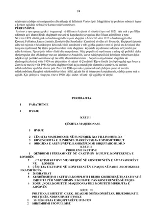 24
nëpërmjet cështjes së emigrantëve dhe rihapje të fallsitetit Vorio-Epir. Megjithëse ky problem mbetet i hapur
e kerkon zgjidhje në bazë të kartave ndërkombëtare.
PЁRFUNDIME
Synimet e tyre qarqet greke i treguan që në fillimet e krijimit të shtetit të tyre më 1821. Ata nuk e perfillën
ndihmën që i dhanë direkt shqiptarët me anë të kapedanëve arvanitas dhe filluan asimilimin e tyre.
Në vitin 1878 shtetit grek iu bashkangjit dhe rajoni shqiptar i Artës.Në vitin 1913 u bashkangjit edhe
Kosturi, Follorina, kaza e Janinës ,Konicës dhe Sanxhaku i Çamërisë si edhe ai i Prevezës. Shqiptarët jetonin
edhe në rajonin e Selanikut por këta nuk ishin autoktonë e mbi gjitha quanin veten si grekë ata kristianë dhe
turq ata myslimanë Në tërësi popullsia ishte ishte shqiptare kryesisht myslimane sidomos në Çamëri por
edhe kristiane. Pjesa tjetër ishin vllahë dhe maqedonas. Ndaj popullsisë myslimane u ndoq një politikë duke
shpëerngulur dhe shkëmbyer me ato kristiane të Anadollit, kurse ndaj popusllsisë kristiane minoritare duke
ndjekur një politikë asimiluese që do sillte shkombëtarizimin. . Popullsia myslimane shqiptare do
shpërngulej deri në vitin 1939 me përjashtim të rajonit të Çamërisë. Kjo e fundit do shpërngulej nga forcat e
Zervës në mes të vitit 1945.Qeveria shqiptare bëri aq sa mundi për sistemin e çamëve, ne arenën
ndërkombëtare ajo bëri shume pak. Pas vitit 1946 ajo nuk e permendi më çështjen çame në arenën
ndërkombëtare.Reagimi nderkombëtar ishte i tillë, që për hir të interesave konjukturale, çështja çame nuk u
zgjidh. Kjo çështje u rihap pas viteve 1990. Ajo duhet të ketë një zgjidhje të drejtë.
PERMBAJTJA
1 PARATHЁNIE
2 HYRJE
KREU I
ÇЁSHTJA MAQEDONASE
1 HYRJE
2 ÇЁSHTJA MAQEDONASE NЁ FUND SHEK XIX FILLIM SHEK XX
3 KRYENGRITJA E ILINDENIT. MARRЁVESHJA E MYRSHTERGUT
4 ORIGJINA E ARUMUNЁVE. BASHKЁPUNIMI SHQIPTARO RUMUN
KREU II
PROBLEMI I KUFIJVE
1 QЁNDRIMI I PЁRBASHKЁT NЁ CAKTIMIN KUFIJVE. KONFERENCA E
LONDRЁS
2 CAKTIMI KUFIJVE ME GREQINЁ NЁ KONFERENCЁN E AMBASADORЁVE
NЁ LONDЁR
3 ÇЁSHTJA E KUFIJVE NЁ KONFERENCЁN E PAQES NЁ PARIS .PROTOKOLLI
I KAPSHTICЁS.
4 26FSHATRAT
5 KUNDЁRSHTIMI I KUFIJVE.KOMPLOTI I BEQIR GREBENESЁ.TRATATIVAT Ë
FSHEHTA PЁR NDRYSHIMIN E KUFIJVE PAS KONFERENCЁS SЁ PAQES
6 ZOGU , NOLI ,KOMITETI MAQEDONAS DHE KOMITETI MBROJTJA E
KOSOVЁS
KREU III
POLITIKA E SHTETIT GREK . REAGIMI NDЁRKOMBЁTAR. RRJEDHOJAT E
POLITIKЁS. NDRYSHIMET ETNIKE
1 SHPЁRGULJA E SHQIPTARЁVE 1913-1939
2 SHKЁMBIMI I POPULLSISЁ
 