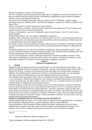 4
Një pjesë e popullsisë u vendos me ftesë të princave .
Në vitin 1425 gjejmë të dokumentuar një zbritje tjetër masive të shqiptarëve në territoret e Peleponesit .Për
këtë rast studiuesi grek Biri na bën të njohur se përllogaritja e përgjithshme e numrit popullsisë shqiptare
vendosur në këto zona duhet jetë 22mijë vetë
Veç territoreve të Peleponezit zonë tjetër është ajo e Atikës. Në vitin 1379 Dukati i Athinës i tërheq
vëmendjen një personi , Dhimitër Rendi ..Rreth Beotisë shqiptarët u vendosën në 30fshatra si Qirjaqi ,Zerki,
Zagara, Mazi .
Edhe në vetë periferinë e Athinës gjenden një numër fshatrash .
Në arkivat shtetërore venedikase "Documenti greci" gjendet një fond i përbërë nga 93 letra të shkruara nga
tregtarë të qyteteve Kostur, Selanik, Berat,Kavajë2
Si pasojë e shpërnguljeve nga veriu të shqiptarëve shumë troje në Greqinë e shek XV u bënë territore
thjesht shqiptare .
Në fakt në këtë shekull e më vonë vazhduan shpërnguljet e shqiptarëve.
Shqiptarët dhanë ndihmesën e tij në fitoren e revolucionit grek të vitit 1821- 1822 që kishte pasojë fitoren e
lirisë të këtij populli , por fatkeqësisht qarqet shoviniste të këtij vendi dhe politikanët që erdhën në fuqi nuk
iu përgjigjën popullit tonë me të njëjtën monedhë.
Pasi Greqia u krijua si shtet filloi politikën asimiluese ndaj arvanitasve ortodoksë dhe shpërnguli me dhunë
arvanitasit myslimanë. Kështu lalët që ishin arvanitas myslimanë që jetonin në Peleponez u shpërngulën në
Thesali.
Për projekte afatgjata në vitin 1844 u hartua platforma e Megalidesë. Sipas kësaj platforme shteti i vogël
grek do të shtrihet në kufijtë e Perandorisë mesjetare bizantine. Çdo ortodoks që jetonte në Ballkan dhe ishte
besimit të Patriarkanës do të konvertohej në grek sipas kësaj teorie.
Në vitin 1878 në Kongresin e Berlinit shtetit grek iu dha rajoni i Thesalisë së bashku me kazanë e Artës.
Filloi edhe këtu shpërngulja e myslimanëve dhe asimilimi si arvanitasve ortodoksë apo arumunëve si edhe
shpërngulja e shqiptarëve myslimanë të Artës apo asimilimi i shqiptarëve ortodoksë.
KREU I
ÇЁSHTJA MAQEDONASE
1 HYRJE
Maqedonia është një regjion historik dhe gjeografik kufijtë e të cilës kanë ndryshuar gjatë kohërave .Ajo
përfshin një sipërfaqe 67mijë km2.Kufijtë e saj gjeografik Deti Egje, Malet Rodope , liqeni i Ohrit Mali zi i
shkupit deri në Pind . Ngulimet më të hershme të saj janë rreth 9mijë vjet më parë.Shtrihet në qendër të
Ballkanit. Në perëndim banohej nga fiset ilire të Pajonëve, në Lindje nga fiset trake e në Jug si pranohet
edhe nga historianë të lashtë grekë nga fiset që flasin gjuhën helene por nuk janë helenë.
Emri Maqedoni erdhi nga antikiteti shek iv-pes kur u themelua dhe lulëzoi shteti maqedon që arriti kulmin e
vet me Aleksandrin e Madh.Më pas Maqedonia ra nën sundimin romak.Gjatë këtij pushtimi u bë romanizimi
i territorit që banohet nga fise trake. Dyndjet e sllavëve në shek vii-es e asimilimi i trakasve do të sillte që
në pjesën lindore të Maqedonisë të banohej nga fiset sllave.
Pushtimi bullgar do të sillte edhe nuanca bullgare te këto ish fise trake po kursesi te territoret ku banonin
fiset ilire apo helene.Më pas ky rajon ra nën sundimin bizantin dhe pas vitit 1371 në sundimin osman. Pas
këtij pushtimi do të fillojë kolonizimi i kësaj krahine dhe islamizimi i popullsisë vendase që është feja e
këtyre pushtuesve.Islamizimi do të përfshijë popullsinë vendase iliro arbërore dhe shumë pak atë sllave apo
helene.Në vitin 1881 në bazë të vendimeve të Kongresit të Berlinit do i jepte Thesalinë Greqisë.Disa rajone
të Thesalisë që ngelën në Perandorisë Osmane formuan sanxhakun e Sefixhesë. Ky rajon kishte vllah, turq
grek dhe shumë pak bullgarë dhe shqiptarë.3
ÇЁSHTJA MAQEDONASE NЁ FUND SHEK XIX FILLIM SHEK XX
Çështja maqedone lindi në mesin e viteve 90,shek XIX kur shpërtheu lëvizja nacionalçlirimtare e popullsisë
sllavo maqedone të Maqedonisë dhe u zgjeruan ndërhyrjet e shteteve fqinje ballkanike 4
.
Qarqet monarkiste të Sofjes,Beogradit,Athinës ndërhynë në çështjen maqedonase jo aq për të çliruar
popullsitë sllavo maqedone serbe dhe greke të Turqisë evropeane se për të përmbushur aspiratat e tyre
pushtuese ndaj territoreve shqiptare dhe maqedonase që kishin pozitë të rëndësishme strategjike.
2
aty f.9
3
Akademia e Shkencave ,Historia e Shqipërisë ,f 4
4
Fjalor Enciklopedik, Çështja maqedone, Kristaq Prifti f. 391-392
 