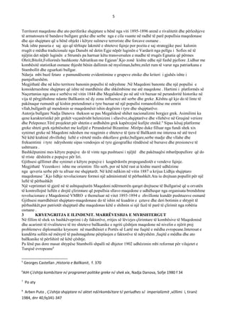 5
Territoret maqedone dhe ato periferike shqiptare u bënë nga viti 1895-1896 arenë e rivalitetit dhe përleshjeve
të armatosura të bandave bullgare greke dhe serbe nga e cila vuante në radhë të parë popullsia maqedonase
dhe ajo shqiptare që u bënë objekt i këtyre sulmeve terroriste dhe forcave osmane .
Nuk ishte pasuria e saj ajo që tërhiqte lakmitë e shteteve fqinje por pozita e saj strategjike pasi kalonin
rrugët e mëdha tradicionale nga Danubi në detin Egje nëpër luginën e Vardarit nga pellgu i Sofies në të
njëjtin det nëpër luginën e Strumës pa harruar këtu transversalen e madhe të rrugës Egnatia që përmes
Ohrit,Bitolit,Follorinës bashkonte Adriatikun me Egjeun5
.Kjo zonë kishte edhe një fushë pjellore .Lidhur me
kombësitë statistikat osmane thjesht bënin dallimin në mysliman,hebre,milet rum të varur nga patriarkana e
Stambollit dhe egsarkati bullgar.
Ndarja mbi bazë fetare e pamundësonte evidentimine e grupeve etnike dhe kriteri i gjuhës ishte i
pamjaftueshëm.
Megjithatë dhe në këto territore banonin popullsi të ndryshme .Në Maqedoni banonte dhe një popullsi e
konsiderueshme shqiptare që ishte në mardhënie dhe shkëmbime me atë maqedone . Hartimi i platformës së
Naçertanias nga ana e serbëve në vitin 1844 dhe Megalidesë po në atë vit bazuar në perandoritë historike në
vija të përgjithshme ndante Ballkanin në dy zona influence atë serbe dhe greke .Kështu që kjo do të linte të
pakënaqur rumunët që kishin pretendimet e tyre bazuar në një popullsi romanofolëse me emrin
vllah,bullgarët që mendonin se maqedonësit ishin degësim i tyre dhe shqiptarëve.
Autorja bullgare Nadja Danova thekson se pas Megalidesë shihet nacionalizmi borgjez grek. Asimilimi ka
qene karakteristikë për grekët veçanërisht helenizimi i sllavëve,shqiptarëve dhe vllehëve në Greqinë veriore
dhe Peleponez.Tërë projektet për shtetin e ardhshëm grek kapërcejnë kufijte etnikë.6
Sipas kësaj platforme
greke shteti grek njehtësohet me kufijtë e Perandorisë Bizantine .Mirëpo duke filluar nga fundi shek xix
synimet greke në Maqedoni ndeshen me reagimin e shteteve të tjera të Ballkanit me interesa në atë trevë
Në këtë krahinë zhvillohej luftë e vërtetë midis shkollave greke,bullgare,serbe madje dhe vllahe dhe
frekuentimi i tyre ndryshonte sipas vendosjes së tyre gjeografike rëndësisë së bursave dhe presioneve të
ushtruara .
Bashkëpunimi mes këtyre popujve do të vinte nga pushtuesi i njëjtë dhe pakënaqësi mbarëpopullore që do
të rriste dëshirën e popujve për liri.
Gjithsesi qëllimet dhe synimet e këtyre popujve i keqpërdorën propogandistët e vendeve fqinje.
Megjithatë Vezenkovi ishte me orientim filo serb, por në këtë rast ai kishte marrë udhëzime
nga qeveria serbe për tu afruar me shqiptarët. Në këtë ndikim në vitin 1887 u krijua Lidhja shqiptaro
maqedonase 7
.Kjo lidhje revolucionare formoi një administratë të përbashkët.Ata iu drejtuan popullit për një
luftë të përbashkët
Një veprimtari të gjerë në të ashtquajturën Maqedoni ndërmorrën qarqet drejtuese të Bullgarisë që u orvatën
të kontrollojnë luftën e drejtë çlirimtare që popullsia sllavo maqedone e udhëhequr nga organisata brendshme
revolucionare e Maqedonisë VMRO e themeluar në vitet 1893-1894 e zhvillonte kundër pushtuesve osmanë
Gjithsesi marrdhëniet shqiptaro-maqedonase do të ishin në kuadrin e çetave dhe deri botimin e shtypit të
përbashkët,por patriotët shqiptarë dhe maqedonas këtë e shihnin si një fazë të parë të çlirimit nga robëria
osmane .
3 KRYENGRITJA E ILINDENIT. MARRЁVESHJA E MYRSHTERGUT
Në fillim të shek xx bashkëveprimi i dy faktorëve, rritjes së lëvizjes çlirimtare të kombësive të Maqedonisë
dhe acarimit të rivaliteteve të tre shteteve ballkanike e ngriti çështjen maqedone në nivelin e njërit prej
problemeve diplomatike kryesore në mardhëniet e Portës së Lartë me fuqitë e mëdha evropeane.Interesat e
kundërta sollën në mënyrë të pashmagshme përplasjen e faktorëve të ndryshëm ,fuqitë e mëdha dhe ato
ballkanike të përfshirë në këtë çështje.
Pa lënë pas dore masat shtypëse Stambolli shpalli në dhjetor 1902 udhëzimin mbi reformat për vilajetet e
Turqisë evropeane8
5
Georges Castellan ,Historia e Ballkanit, f. 370
6
AIH Çështja kombëtare në programet politike greke në shek xix, Nadja Danova, Sofje 1980 f 34
7
Po aty
8
Arben Puto , Çështja shqiptare në aktet ndërkombëtare të periudhes së imperializmit ,vëllimi i, tiranë
1984, dnr 40,fq341-347
 