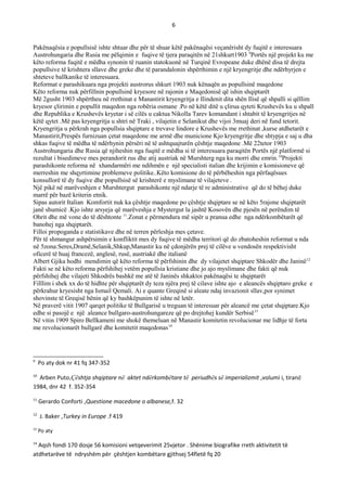 6
Pakënaqësia e popullsisë ishte shtuar dhe për të shuar këtë pakënaqësi veçanërisht dy fuqitë e interesuara
Austrohungaria dhe Rusia me pëlqimin e fuqive të tjera paraqitën në 21shkurt1903 9
Portës një projekt ku me
këto reforma fuqitë e mëdha synonin të ruanin statokuonë në Turqinë Evropeane duke dhënë disa të drejta
popullsive të krishtera sllave dhe greke dhe të parandalonin shpërthimin e një kryengritje dhe ndërhyrjen e
shteteve ballkanike të interesuara.
Reformat e parashikuara nga projekti austrorus shkurt 1903 nuk kënaqën as popullsinë maqedone
Këto reforma nuk përfillnin popullsinë kryesore në rajonin e Maqedonisë që ishin shqiptarët
Më 2gusht 1903 shpërtheu në rrethinat e Manastirit kryengritja e Ilindenit dita shën Ilisë që shpalli si qëllim
kryesor çlirimin e popullit maqedon nga robëria osmane .Po në këtë ditë u çlirua qyteti Krushevës ku u shpall
dhe Republika e Krushevës kryetar i së cilës u caktua Nikolla Tarev komandant i shtabit të kryengritjes në
këtë qytet .Më pas kryengritja u shtri në Traki , vilajetin e Selanikut dhe vijoi 3muaj deri në fund tetorit.
Kryengritja u përkrah nga popullsia shqiptare e trevave lindore e Krushevës me rrethinat ,kurse atdhetarët e
Manastirit,Prespës furnizuan çetat maqedone me armë dhe municione Kjo kryengritje dhe shtypja e saj u dha
shkas fuqive të mëdha të ndërhynin përsëri në të ashtquajturën çështje maqedone .Më 22tetor 1903
Austrohungaria dhe Rusia që njiheshin nga fuqitë e mëdha si të interesuara paraqitën Portës një platformë si
rezultat i bisedimeve mes perandorit rus dhe atij austriak në Murshterg nga ku morri dhe emrin.10
Projekti
parashikonte reforma në xhandarmëri me ndihmën e një specialisti italian dhe krijimin e komisioneve që
merreshin me shqyrtimine problemeve politike..Këto komisione do të përbëheshin nga përfaqësues
konsullorë të dy fuqive dhe popullsisë së krishterë e myslimane të vilajeteve .
Një pikë në marëveshjen e Murshtergut parashikonte një ndarje të re administrative që do të bëhej duke
marrë për bazë kriterin etnik.
Sipas autorit Italian Komfortit nuk ka çështje maqedone po çështje shqiptare se në këto 5rajone shqiptarët
janë shumicë .Kjo ishte arsyeja që marëveshja e Mystergut la jashtë Kosovën dhe pjesën në perëndim të
Ohrit dhe më vone do të dështonte 11
.Zonat e përmendura më sipër u pranua edhe nga ndërkombëtarët që
banohej nga shqiptarët.
Filloi propoganda e statistikave dhe në terren përleshja mes çetave.
Për të shmangur ashpërsimin e konfliktit mes dy fuqive të mëdha territori që do zbatoheshin reformat u nda
në 5zona:Seres,Dramë,Selanik,Shkup,Manastir ku në çdonjërën prej të cilëve u vendosën respektivisht
oficerë të huaj francezë, anglesë, rusë, austriakë dhe italianë
Albert Gjika hodhi mendimin që këto reforma të përfshinin dhe dy vilajetet shqiptare Shkodër dhe Janinë12
Fakti se në këto reforma përfshihej vetëm popullsia kristiane dhe jo ajo myslimane dhe fakti që nuk
përfshihej dhe vilajeti Shkodrës bashkë me atë të Janinës shkaktoi pakënaqësi te shqiptarët
Filllim i shek xx do të hidhte për shqiptarët dy teza njëra prej të cilave ishte ajo e aleancës shqiptaro greke e
përkrahur kryesisht nga Ismail Qemali. Ai e quante Greqinë si aleate ndaj invazionit sllav,por synimet
shovinste të Greqisë bënin që ky bashkëpunim të ishte në letër.
Në praverë vitit 1907 qarqet politike të Bullgarisë u treguan të interesuar për aleancë me çetat shqiptare.Kjo
edhe si pasojë e një aleance bullgaro-austrohungareze që po drejtohej kundër Serbisë13
Në vitin 1909 Spiro Bellkameni me shokë themeluan në Manastir komitetin revolucionar me lidhje të forta
me revolucionarët bullgarë dhe komitetit maqedonas14
9
Po aty dok nr 41 fq 347-352
10
Arben Puto,Çështja shqiptare në aktet ndërkombëtare të periudhës së imperializmit ,volumi i, tiranë
1984, dnr 42 f. 352-354
11
Gerardo Conforti ,Questione macedone o albanese,f. 32
12
J. Baker ,Turkey in Europe .f 419
13
Po aty
14
Aqsh fondi 170 dosje 56 komisioni vetqeverimit 25vjetor . Shënime biografike rreth aktivitetit të
atdhetarëve të ndryshëm për çështjen kombëtare gjithsej 54fletë fq 20
 