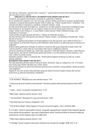 7
Në zonën që diskutojmë vepronin çetat e Lonçarovit 15
që për kohën kur flasim kishin një bashkëpunim deri
diku me çetën e Çerçiz Topullit
4 ORIGJINA E ARUMUNЁVE. BASHKЁPUNIMI SHQIPTARO RUMUN
Arumunët janë popullsi romanofolëse që jetojnë në gadishullin e Ballkanit .
Ka dy mendime për origjinën e tyre. Kjo varet nga orientimi. Kështu ata që janë të orientuar nga Bukureshti
mendojnë se arumunët janë popullsi nomade vllehe të ardhur nga Vllahia si popull baritor në Ballkan .Vetë
rumunët janë dakë të romanizuar si rrjedhojë e pushtimit ushtarak romak.
Ka edhe një mendim tjetër. Kjo lidhur me arumunët ose më saktë popullsi romanofolëse në Ballkanin jugor.
Këta theksojnë se kjo popullsi ishte me origjinë vendase pra ilire që më pas janë romanizuar.16
Autori
bullgar Jordan Ivanov thekson se se kuçovllahët si njihen ndryshe vllehët e Ballkanit të jugut janë
ilirothrakas të romanisuar .17
Njihet në këtë rast gjatë mesjetës mbretëria e Vllahisë së madhe dhe më gjerë. .18
Në shek XII fillim shek XIII egsitonte një mbretëri Vllahia e madhe e cila përfshinte Thesalinë dhe Pindin
dhe deri në Kostur19
.
Mendohet se popullsia helenofolëse në Greqinë Qëndrore nuk ishte gjë tjetër veçse vllahë të helenizuar 20
Leake thekson se në Pind dhe Thesali ka rreth 500fshatra vllahe banorët e së cilës kanë jetuar në harmoni me
shqiptarët21
Kullotat alpine gjithëvjetore tërhoqën në malësinë e Çamërisë edhe grupe blegtorësh nomadë vllehë. Më
vonë kjo popullsi u vendos edhe në zonat fushore duke krijuar vendbanime sedentare
Zonat që u populluan më dendur nga vllehë ishin vargmalet e Pindit dhe fshatrat e Konicës si edhe Manastir,
Prespë, Kostur dhe Thesali.Vllehët kishin gjuhën dhe traditat e tyre dhe praktikonin fenë ortodokse e cila
ishte e lidhur me kishën rumune.
Gjithashtu popullsia vllahe e Voskopojës dhe Pindit kulloste bagëtitë në Myzeqe ku edhe aty vendosi
ngulime sedentare
BASHKЁPUNIMI SHQIPTARO RUMUN
Një ndër përkrahësit për këtë aleancë ishte princ Gjika i Rumanisë. Sipas tij bullgarët në vitin 1118 kishin
kryer krime ndaj vllehëve dhe këta nuk e kishin haruar.
Në anën tjetër Greqia me anë të fesë ushtronte një presion për asimilimin e kësaj popullsie. Kështu që aleatët
ishin shqiptarët22
Shqiptarët vetë ishin dyshues ndaj përkrahjes greke për shkak të besimit të njëjtë ortodoks dhe trysnisë
helenizuese që ushtronte Patriarkana e Stambollit23
15
H.N. Brailsford "Macedonia Its races and their future " f 97
16
Insituto per gli studi di politica internazionale "Vicende e problem della penisola balcanica 1815-1937",
f98
17
Jordan . Ivanov "La question macedonienne", f. 157
18
Albert Gjika Lalbanie question dorient", fq12
19
H.N. Brailsford " Macedonia Its races and their future", fq97
20
Zhan Klod Favernal "Historia e Shqipërisë", f171
21
Prof dr Ramiz Abdyli" Lidhja shqiptare ë Prizrenit në burimet anglese", libri ii, Prishtinë 2004
D nr 41 fq91." Vështrim përmbledhur historik , etnografik e gjeografik për shqipërinë dhe shqiptarët gjendja
ë tyre aktuale dhe prespektiva "nga majori Ardog Odjoint anëtar i komisionit teknik të britanisë madhe për
çmilitarizimin e kufirit shqiptaro grek 11.6.1880, fq 91
22
Albert Gjika ,lAlbanie question dorient, f.112
23
F.R.Bridge "Austro hungarian documents relating to the macedonian struggle 1896-1912",F.14
 