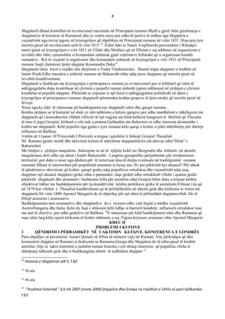 8
Shqiptarët dhanë kontribut në revolucionet nacionale në Principatat rumune.Mjaft e gjerë ishte pjesëmarja e
shqiptarëve të kolonisë së Rumanisë dhe jo vetëm atyre por edhe të tjerëve të ardhur nga Shqipëria e
veçanërisht nga trevat jugore në kryengritjen që shpërtheu në Principatat rumune në vitin 1821 .Disa prej tyre
morrën pjesë në revolucionin serb të vitit 1815 24
. Ёshtë fakt se Naum Veqilharxhi personalitet i Rilindjes
morri pjesë në kryengritjen e vitit 1821 në Vllahi dhe Moldavi që në fillimet e saj ndihmoi në organisimin e
revoltës dhe ishte i pranishëm si komandant ushtarak gjatë veprimeve luftarake që u organisuan kundër
osmanëve . Rol të veçantë si organisator dhe komandant ushtarak në kryengritjen e vitit 1821 në Principatat
rumune luajti iluministi tjetër shqiptar Konstandin Duka25
Shqiptarët ishin forcë e madhe nën drejtimin e Tudor Vladimiresku . Shumë trupa shqiptare u hodhën në
lumin Pruth.Edhe masakra e ushtrisë osmane në Bukuresht ishte ndaj atyre shqiptare që morrën pjesë në
revoltën kundërosmane
Shqiptarët u bashkuan me kryengritjen e principatave rumune jo si mercenarë por si luftëtarë që ishin të
ndërgjegjshëm duke kontribuar në çlirimin e popullit rumun indirekt jepnin ndihmesë në çështjen e çlirimit
kombëtar të popullit shqiptar .Pikërisht se vepruan si një forcë e ndërgjegjshme politikisht në aktet e
kryengritjes së principatave rumune shqiptarët përmenden krahas grupeve të tjera etnike që morrën pjesë në
lëvizje.
Nisur nga ky fakt të interesuar pë bashkëpunim me shqiptarët ishin dhe qarqet rumune .
Kështu përpara se të kalojmë në shek xx nën ndikimin e këtyre qarqeve por edhe mardhëniet e shkëlqyera me
shqiptarët që i konsideronin vllehët vëllezër të një orgjine ata bënë kërkesë kongresit të Berlinit që Thesalia
të mos ti jepej Greqisë, kërkesë e cila nuk u pranua.Gjithashtu ata theksonin se edhe interesat ekonomike i
kishin me shqiptarët. Këtë popullsi nga gjuha e tyre romane këto qarqe e kishin si pikë mbështetje për shtrirje
influence në Ballkan.
Vetëm në 11janar 1879 kuvendi I Prevezës u tregua i gatshëm ti lëshojë Greqisë Thesalinë.
Në Rumani gjetën strehë dhe aktivitete koloni të ndryshme shqiptarësh ku më aktivja ishte"Drita" e
Bukureshtit
Me lindjen e çështjes maqedone theksojme se në të njëjtën kohë me Beogradin dhe Athinën në skenën
maqedonase doli edhe nje aktor i katërt Bukureshti . Largësia gjeografike përjashtonte çdo irredentizem
territorial ,por duke u nisur nga dëshira për të rezervuar disa të drejta eventuale në trashëgiminë osmane
rumunët filluan të interesohen për popullsinë arumune te kesaj ane. Po pse pikërisht kjo aleancë? Për shkak
të qëndrimeve shoviniste që kishin qarqet greke ndaj popullsive ortodokse dhe veçanërisht ndaj asaj
shqiptare një aleancë shqiptaro greke ishte e pamundur, mqs grekët edhe ortodoksët vllehë i quanin grekë
pikërisht shqiptarët dhe arumunët i bashkonte lufta për asimilim ndaj Greqisë.Ishin duke u krijuar kështu
objektivat lidhur me bashkëpunimin për tju kundërvënë kështu politikave greke të asimilimit.Fillesat i ka që
në 1878 kur vllehët e Thesalisë kundërshtuan qe të përfshiheshin në shtetin grek dhe kërkonin te rrinin me
shqiptarët.Në vitin 1880 Apostol Margariti do të shprehej për një shtet të përbashkët shqiptarovlleh .Do të
fillojë arsimimi i arumunëve.
Bashkëpunimin mes arumunëve dhe shqiptarëve do e nxisnin edhe vetë fuqitë e mëdha veçanërisht
AustroHungaria dhe Italia. Këto dy fuqi e shikonin këtë lidhje si barrierë kundrejt influencës ortodokse ruse
me anë të sllavëve ,por edhe grekërve në Ballkan. 26
E interesuar për këtë bashkëpunim ishte dhe Rumania që
mqs ishte larg këtij rajoni kërkonte të kishte ndikimin e saj. Figura kryesore arumune ishte Apostol Margariti
KREU II
PROBLEMI I KUFIJVE
1 QЁNDRIMI I PЁRBASHKЁT NЁ CAKTIMIN KUFIJVE. KONFERENCA E LONDRЁS
Para shpalljes së pavarësisë Ismail Qemali në fillim të nëntorit vajti në Rumani .Veç përkrahjes që dha
komuniteti shqiptar në Rumani ai theksonte se Rumania,Greqia dhe Shqipëria do të ishin pjesë të boshtit
antisllav.Atje ai takoi ministrin e jashtëm rumun Ionesku i cili shfaqi interesim që popullsia vllehe ti
shkëputej ndikimit grek dhe ti bashkangjitej shtetit të ardhshëm shqiptar 27
.
24
Historia e Shqipërisë vëll II, f.82
25
Po aty
26
Po aty
27
"Studime historike" 3,4 viti 2007,tirane 2009,Shqipëria dhe Greqia në rrjedhën e luftës së parë ballkanike.
f.63
 