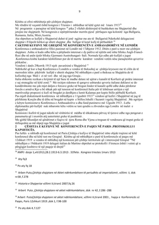 9
Kështu ai ofroi mbështetje për çështjen shqiptare.
Me rëndësi të veçantë është kongresi i Triestes i mbledhur në këtë qytet më 1mars 191328
Në programin e paraqitur në këtë kongres 29
pika 2 vllehët dëshirojnë të bashkohen me Shqiperinë dhe
jetojne me shqiptarët. Në kongresin e sipërpërmendur morrën pjesë përfaques nga kolonitë nga Bullgaria,
Rumania, Italia, Misir,Austria.
Ata shprehen se kufijtë e Shqiperisë duhet të jenë ngjitur me ato të Bullgarisë.Nderkohë delegacioni
shqiptar i Filipolit kërkoi qe shteti shqiptar dhe bullgar të kenë kufij të përbashkët 30
CAKTIMI KUFIJVE ME GREQINЁ NЁ KONFERENCЁN E AMBASADORЁVE NЁ LONDЁR
Konferenca e ambasadorëve filloi punimet në Londër më 17dhjetor 1912 .Ditën e parë u morr me çështjen
shqiptare .Ashtu si kudo edhe këtu u përplasën interesat e dy palëve në njërën anë ishte blloku Angli-Francë-
Rusi dhe në anën tjetër blloku Gjermani-Austrohungari- Itali. Normale kjo edhe për kufijtë e jugut
.Konferenca kishte karakter këshillimor por do të merrte karakter vendimi vetëm nëse paraqiteshin qeverive
përkatëse .
Vendimi i datës 29korrik 1913 njeh pavarësinë e Shqipërisë 31
Ndërkohë që kur u hap Konferenca e Londrës u vendos të theksohej se çështja kryesore me të cilën do të
merreshin ishin pikërisht kufijtë e shtetit shqiptar.Në mbledhjen e parë u theksua se Shqipëria do të
kufizohej nga Mali i zi në veri dhe në jug nga Greqia .
Italia shikonte rezikun e krijimit të një baze të madhe detare në ujërat e kanalit të Korfuzit që prekte interesat
e saj strategjike në këtë zonë.32
Me nxitjen sidomos të qarqeve ushtarake qeveria italiane deklaroi se do
kundërshtonte me çdo mjet daljen e forcave greke në bregun lindor të kanalit qoftë edhe duke përdorur
forcën e armëve.Kjo u bë shkak për një tension në konferencë.Italia për të lehtësuar arritjen e një
marrëveshje propozoi si kufi në bregdet jo derdhjen e lumit Kalamas por kepin Stillo përballë Korfuzit.
Pas mjaft diskutimesh konferenca në mbledhjen e 11gushtit 191333
vendosi që kufiri i Shqipërisë në jug të
përfshinte Korçën dhe të dilte në bregdet në kepin e Stillos.Ishulli i Sazanit i ngelej Shqipërisë. .Me ngritjen
e këtyre komisioneve Konferenca e Ambasadorëve u dha fund punimeve më 12gusht 1913 . Lufta
diplomatike për kufijtë nuk mbaronte këtu vetëm se tani qendra u zhvendos nga Londra në malet e
Shqipërisë
Komision i kufirit të jugut ndeshi në vështirësi të mëdha të shkaktuara përveç të tjerave edhe nga pengesat e
panumurta që i nxorrën atij autoritetet greke të pushtimit .
Me gjithë lëkundjet në qëndrimet e fuqive të tjera Roma dhe Vjena u treguan të vendosura që trupat greke të
tërhiqeshin sa më shpejt nga Shqipëria e jugut
2 ÇЁSHTJA E KUFIJVE NЁ KONFERENCЁN E PAQES NЁ PARIS .PROTOKOLLI I
KAPSHTICЁS.
Pas luftës u mblodh një konferencë në Paris.Çështja e kufijve të Shqipërisë ishte objekt trajtimi në këtë
konferencë dhe në këtë rast me Greqinë . Kështu që në mbledhjen e parë të konferencës së paqes më
12shkurt 1919 u vendos të mblidhej një komision për çështje territoriale që i interesojnë Greqisë 34
Në
mbledhjen e 19shkurtit 1919 delegati italian de Martino shprehet se protokolli i Firences është i vetmi që u
përgjigjet kushteve të një paqeje të drejtë35
28
AMPJ dosje 1,viti1913,28.2.1913-6.3.1913 . 31flete . Kongresi triestes 1mars 1913
29
Aty fq3
30
Po aty fq 18
31
Arben Puto,Çështja shqiptare në Aktet ndërkombëtare të periudhës së imperializmit, vëllimi ii, dok
nr38 ,f.278
32
Historia e Shqiperise vëllimi iii,tiranë 2007,fq 26
33
Arbert Puto ,Çështja shqiptare në aktet ndërkombëtare, dok nr 42 ,f.286 -288
34
Arbert PutoÇështja shqiptare në aktet ndërkombëtare, vëllimi iii,tiranë 2001 , hapja e Konferencës së
Paqes, Paris 12shkurt 1919 ,dok 1, f.98-100
35
Po aty dok 4, f.127
 