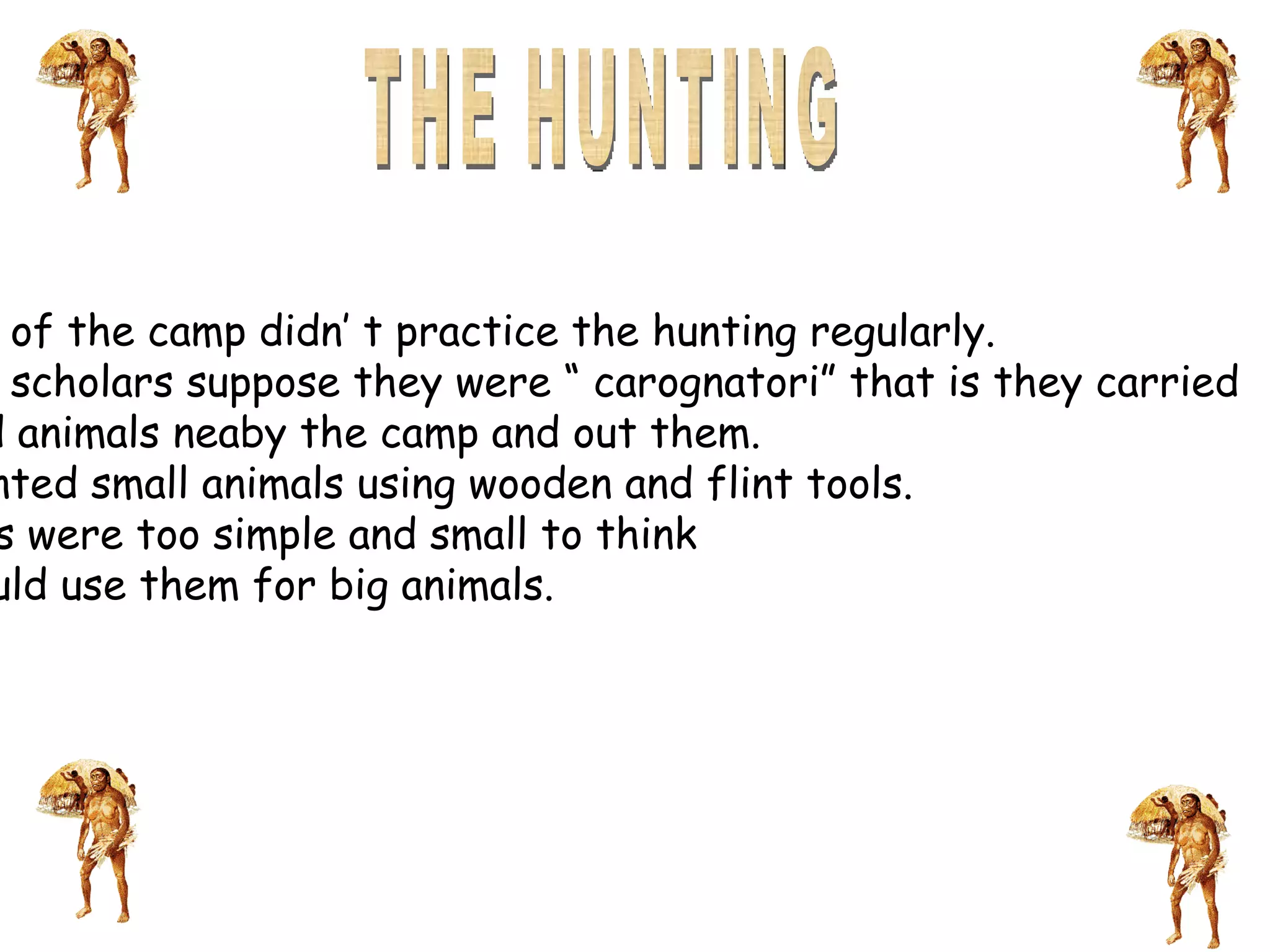 THE HUNTING The men of the camp didn’ t practice the hunting regularly.  The men scholars suppose they were “ carognatori” that is they carried  the dead animals neaby the camp and out them.  They hunted small animals using wooden and flint tools.  The arms were too simple and small to think they could use them for big animals. 