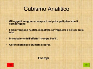 Cubismo Analitico

•   Gli oggetti vengono scomposti nei principali piani che li
    compongono.

•   I piani vengono ruotati, incastrati, sovrapposti e distesi sulla
    tela.

•   Introduzione dell’effetto “trompe l’oeil”.

•   Colori metallici e sfumati ai bordi.




                             Esempi…
 