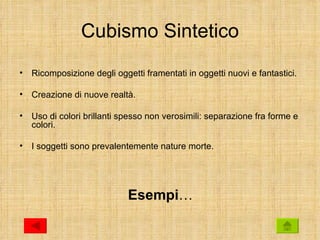 Cubismo Sintetico
•   Ricomposizione degli oggetti framentati in oggetti nuovi e fantastici.

•   Creazione di nuove realtà.

•   Uso di colori brillanti spesso non verosimili: separazione fra forme e
    colori.

•   I soggetti sono prevalentemente nature morte.




                             Esempi…
 