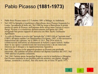 Pablo Picasso (1881-1973)

•   Pablo Ruiz Picasso nasce il 2 5 ottobre 1881 a Málaga, in Andalusia.
•   Nel 1895 la famiglia si trasferisce a Barcellona, dove Picasso frequenta La
    Lonja, l'accademia di belle arti. Nel 1900 ha luogo a Barcellona la prima
    mostra di opere di Picasso; nell'autunno dello stesso anno l'artista si reca a
    Parigi: Picasso vi si trasferisce definitivamente nell'aprite del 1904,
    stringendo ben presto rapporti di amicizia con Max Jacob, Guillaume
    Apollinaire.
•    Lo stile di Picasso si evolve dal "periodo blu" (19011-04) al "periodo rosa"
    (1905), all'opera cardine Les Demoiselles d'Avignon, 1907, e alla successiva
    elaborazione dei cubismo, tra il 1909 e il 1911. Dal 1916 inizia la
    collaborazione dell'artista ad allestimenti di balletti e opere teatrali. Subito
    dopo la sua opera è caratterizzata dal neoclassicismo e da un rinnovato
    interesse per il disegno e la rappresentazione figurativa.
•   Dal 1936 la guerra civile spagnola produce su Picasso una profonda
    emozione, che culmina sul piano artistico nel dipinto Guernica dei 1937. Nel
    1944 aderisce al partito comunista.
•    Nel 1961 l'artista sposa Jacqueline Roque e con lei si trasferisce a Mougins.
    Qui Picasso continua la sua prolifica attività artistica, con dipinti, disegni,
    stampe, ceramiche e sculture, fino alla morte che avviene l'8 aprile 1973.
 