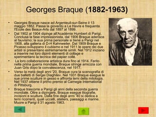 Georges Braque (1882-1963)
•   Georges Braque nasce ad Argenteuil-sur-Seine il 13
    maggio 1882. Passa la gioventù a Le Havre e frequenta
    l'Ecole des Beaux-Arts dal 1897 al 1899.
•   Dal 1902 al 1904 dipinge all'Académie Humbert di Parigi.
    Conclusa la fase impressionista, dal 1906 Braque aderisce
    al fauvismo; la sua prima personale si tiene a Parigi nel
    1908, alla galleria di D-H Kahnweiler. Dal 1909 Braque e
    Picasso sviluppano il cubismo e nel 1911 le opere dei due
    artisti si presentano estremamente simili. Nel 1912 iniziano
    a inserire nei loro dipinti elementi di collage e
    sperimentano la tecnica del papier collé.
•    La loro collaborazione artistica dura fino al 1914. Ferito
    nella prima guerra mondiale, Braque stringe amicizia con
    Juan Gris dopo la convalescenza, nel 1917.
•   Verso la metà degli anni '20, Braque cura la scenografia di
    due balletti di Sergei Diaghilev. Nel 1931 Braque esegue le
    sue prime sculture in gesso e affronta temi della mitologia.
    Nel 1937 ottiene il primo premio al Carnegie International
    di Pittsburg.
•   Braque trascorre a Parigi gli anni della seconda guerra
    mondiale. Oltre a dipingere, Braque esegue litografie,
    incisioni e sculture. Dalla fine degli anni '40 si dedica a
    temi ricorrenti, quali uccelli, ateliers, paesaggi e marine.
    Muore a Parigi il 31 agosto 1963.
 