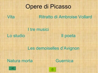 Opere di Picasso
Vita              Ritratto di Ambroise Vollard

            I tre musici
Lo studio                    Il poeta

            Les demoiselles d’Avignon

Natura morta               Guernica
 
