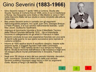 Gino Severini (1883-1966)
•   Gino Severini nasce il 7 aprile 1883 a Cortona. Studia alla
    Scuola Tecnica di Cortona fino al 1899, anno in cui si trasferisce
    a Roma. Qui frequenta corsi d'arte a Villa Medici e verso il 1901
    visita Giacomo Balla nel suo studio e viene introdotto alla pittura
    divisionista.
•   Ben presto Severini entra in contatto con gli esponenti
    dell'avanguardia parigina, tra i quali Juan Gris, Georges Braque
    e Pablo Picasso, e la sua cerchia nell'ambiente teatrale, i poeti
    Max Jacob, Guillaume Apollinaire.
•   Aderisce al movimento futurista e firma il Manifesto Tecnico
    della Pittura Futurista dell'aprile 1910 . Ha un'importante
    funzione di collegamento tra gli artisti in Francia e in Italia.
•   Severini conclude la sua vera esperienza futurista con una serie
    di dipinti sulla guerra; le sue opere successive sono ispirate al
    cubismo sintetico.
•   Intorno al 1920 applica teorie di equilibrio classico, basate sulla
    sezione aurea, a soggetti figurativi tratti dalla Commedia
    dell'Arte. Dopo il 1920 l'artista divide il suo tempo tra Parigi e
    Roma. Studia le tecniche dell'affresco e del mosaico e negli anni
    '20 esegue pitture murali polimateriche in Svizzera, Francia e
    Italia.
•   Negli anni '50 ritorna ai temi del suo periodo futurista: danzatori,
    luce, movimento. Durante l'intero arco della sua carriera
    Severini pubblica importanti saggi teorici e libri su argomenti
    d'arte. Muore a Parigi il 26 febbraio 1966.
 