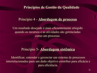Planejamento da 10
Princípio 5- Abordagem sistêmica
Identificar, entender e gerenciar um sistema de processos
interrelacionados para um dado objetivo contribui para eficácia e
para eficiência.
Princípios de Gestão da Qualidade
Princípio 4 - Abordagem de processo
Um resultado desejado é mais eficientemente atingido
quando os recursos e as atividades são gerenciadas
como um processo.
 